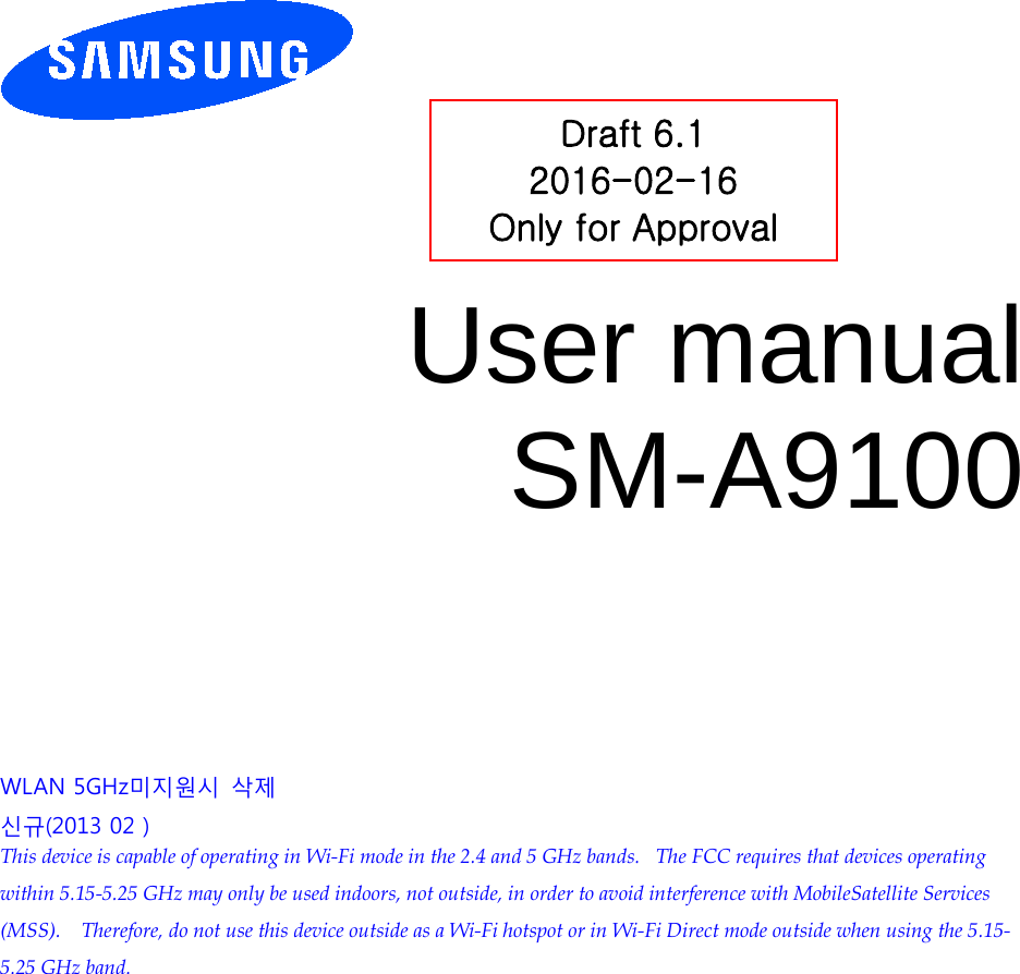          User manual SM-A9100          WLAN 5GHz미지원시 삭제 신규(2013 02 ) This device is capable of operating in Wi-Fi mode in the 2.4 and 5 GHz bands.   The FCC requires that devices operating within 5.15-5.25 GHz may only be used indoors, not outside, in order to avoid interference with MobileSatellite Services (MSS).    Therefore, do not use this device outside as a Wi-Fi hotspot or in Wi-Fi Direct mode outside when using the 5.15-5.25 GHz band.  Draft 6.1 2016-02-16 Only for Approval 