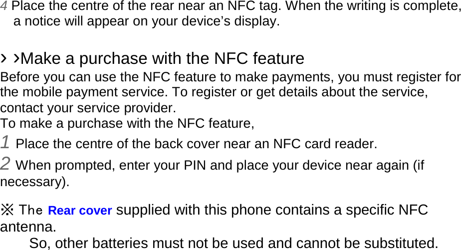 4 Place the centre of the rear near an NFC tag. When the writing is complete, a notice will appear on your device’s display.  › ›Make a purchase with the NFC feature   Before you can use the NFC feature to make payments, you must register for the mobile payment service. To register or get details about the service, contact your service provider. To make a purchase with the NFC feature, 1 Place the centre of the back cover near an NFC card reader. 2 When prompted, enter your PIN and place your device near again (if necessary).  ※ The Rear cover supplied with this phone contains a specific NFC antenna.       So, other batteries must not be used and cannot be substituted. 