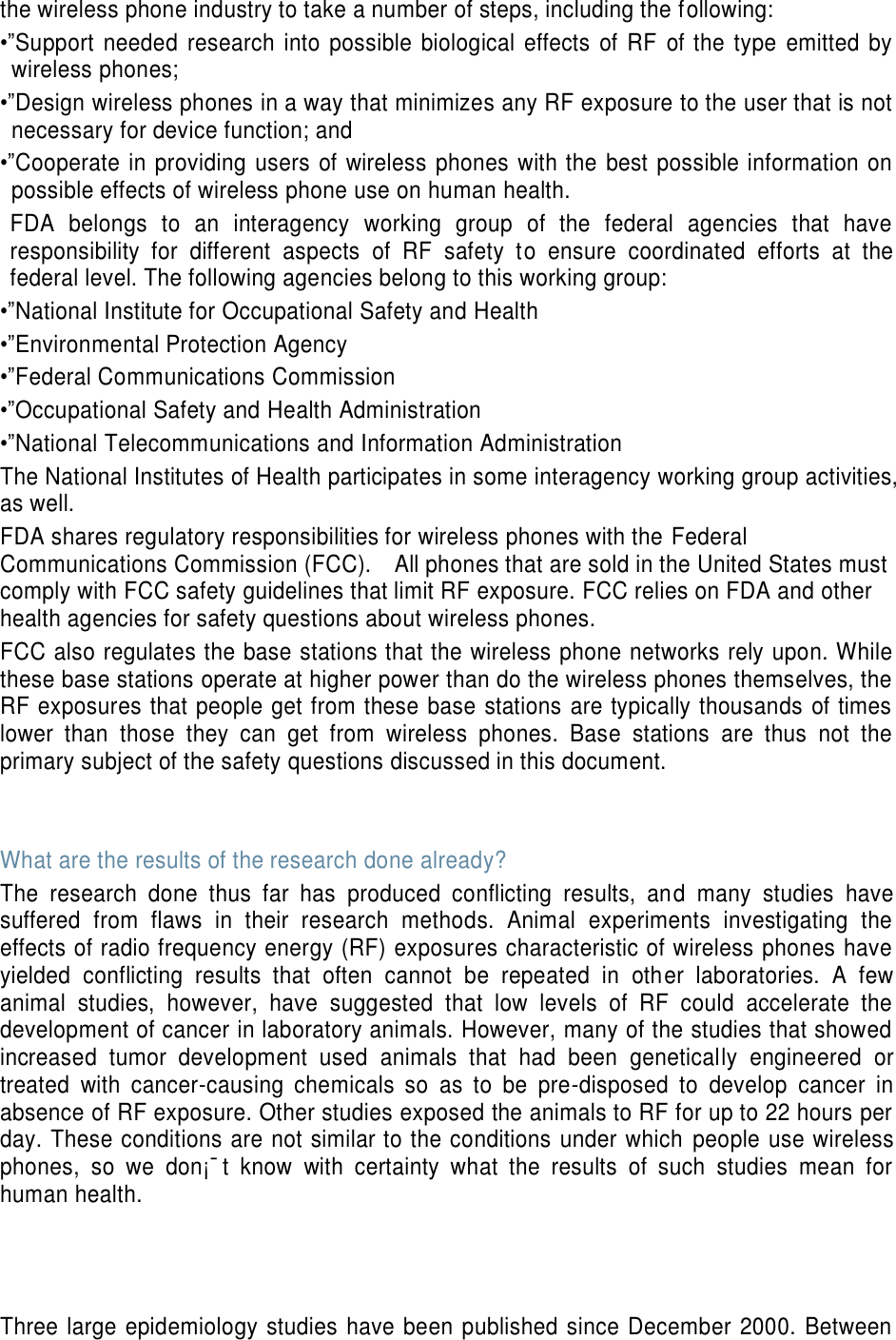 the wireless phone industry to take a number of steps, including the following: •”Support  needed  research  into  possible  biological  effects  of  RF  of  the  type  emitted  by wireless phones; •”Design wireless phones in a way that minimizes any RF exposure to the user that is not necessary for device function; and •”Cooperate in providing users of wireless  phones with the best possible information on possible effects of wireless phone use on human health. FDA  belongs  to  an  interagency  working  group  of  the  federal  agencies  that  have responsibility  for  different  aspects  of  RF  safety  to  ensure  coordinated  efforts  at  the federal level. The following agencies belong to this working group: •”National Institute for Occupational Safety and Health •”Environmental Protection Agency •”Federal Communications Commission •”Occupational Safety and Health Administration •”National Telecommunications and Information Administration The National Institutes of Health participates in some interagency working group activities, as well. FDA shares regulatory responsibilities for wireless phones with the Federal Communications Commission (FCC).    All phones that are sold in the United States must comply with FCC safety guidelines that limit RF exposure. FCC relies on FDA and other health agencies for safety questions about wireless phones. FCC also regulates the base stations that the wireless phone networks rely upon. While these base stations operate at higher power than do the wireless phones themselves, the RF exposures that people get from these base stations are typically thousands of times lower  than  those  they  can  get  from  wireless  phones.  Base  stations  are  thus  not  the primary subject of the safety questions discussed in this document.   What are the results of the research done already? The  research  done  thus  far  has  produced  conflicting  results,  and  many  studies  have suffered  from  flaws  in  their  research  methods.  Animal  experiments  investigating  the effects of radio frequency energy (RF) exposures characteristic of wireless phones have yielded  conflicting  results  that  often  cannot  be  repeated  in  other  laboratories.  A  few animal  studies,  however,  have  suggested  that  low  levels  of  RF  could  accelerate  the development of cancer in laboratory animals. However, many of the studies that showed increased  tumor  development  used  animals  that  had  been  genetically  engineered  or treated  with  cancer-causing  chemicals  so  as  to  be  pre-disposed  to  develop  cancer  in absence of RF exposure. Other studies exposed the animals to RF for up to 22 hours per day. These conditions are not similar to the conditions under which  people use wireless phones,  so  we  don¡¯t  know  with  certainty  what  the  results  of  such  studies  mean  for human health.    Three large epidemiology studies have been published since December 2000. Between 