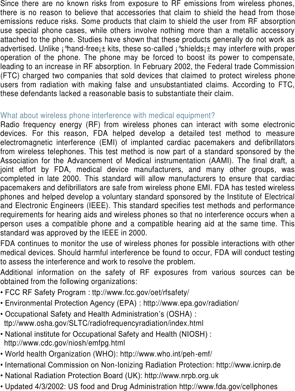 Since  there  are  no  known  risks  from  exposure  to  RF  emissions  from  wireless  phones, there is  no  reason to  believe that  accessories  that  claim to  shield the  head from those emissions reduce risks. Some products that claim to shield the user from RF absorption use  special  phone  cases,  while  others  involve  nothing  more  than  a  metallic  accessory attached to the phone. Studies have shown that these products generally do not work as advertised. Unlike ¡°hand-free¡± kits, these so-called ¡°shields¡± may interfere with proper operation  of  the  phone.  The  phone  may  be  forced  to  boost  its  power  to  compensate, leading to an increase in RF absorption. In February 2002, the Federal trade Commission (FTC) charged  two companies that sold devices that  claimed  to protect wireless phone users  from  radiation  with  making  false  and  unsubstantiated  claims.  According  to  FTC, these defendants lacked a reasonable basis to substantiate their claim.  What about wireless phone interference with medical equipment? Radio  frequency  energy  (RF)  from  wireless  phones  can  interact  with  some  electronic devices.  For  this  reason,  FDA  helped  develop  a  detailed  test  method  to  measure electromagnetic  interference  (EMI)  of  implanted  cardiac  pacemakers  and  defibrillators from wireless telephones. This  test method  is now part of  a standard  sponsored by the Association  for  the  Advancement  of  Medical  instrumentation  (AAMI).  The  final  draft,  a joint  effort  by  FDA,  medical  device  manufacturers,  and  many  other  groups,  was completed  in  late  2000.  This  standard  will  allow  manufacturers  to  ensure  that  cardiac pacemakers and defibrillators are safe from wireless phone EMI. FDA has tested wireless phones and helped develop a voluntary standard sponsored by the Institute of Electrical and Electronic Engineers (IEEE). This standard specifies test methods and performance requirements for hearing aids and wireless phones so that no interference occurs when a person  uses  a  compatible  phone  and  a  compatible  hearing  aid  at  the  same  time.  This standard was approved by the IEEE in 2000. FDA continues to monitor the use of wireless phones for possible interactions with other medical devices. Should harmful interference be found to occur, FDA will conduct testing to assess the interference and work to resolve the problem. Additional  information  on  the  safety  of  RF  exposures  from  various  sources  can  be obtained from the following organizations: • FCC RF Safety Program : ttp://www.fcc.gov/oet/rfsafety/ • Environmental Protection Agency (EPA) : http://www.epa.gov/radiation/ • Occupational Safety and Health Administration’s (OSHA) :   ttp://www.osha.gov/SLTC/radiofrequencyradiation/index.html • National institute for Occupational Safety and Health (NIOSH) : http://www.cdc.gov/niosh/emfpg.html   • World health Organization (WHO): http://www.who.int/peh-emf/ • International Commission on Non-Ionizing Radiation Protection: http://www.icnirp.de • National Radiation Protection Board (UK): http://www.nrpb.org.uk • Updated 4/3/2002: US food and Drug Administration http://www.fda.gov/cellphones     