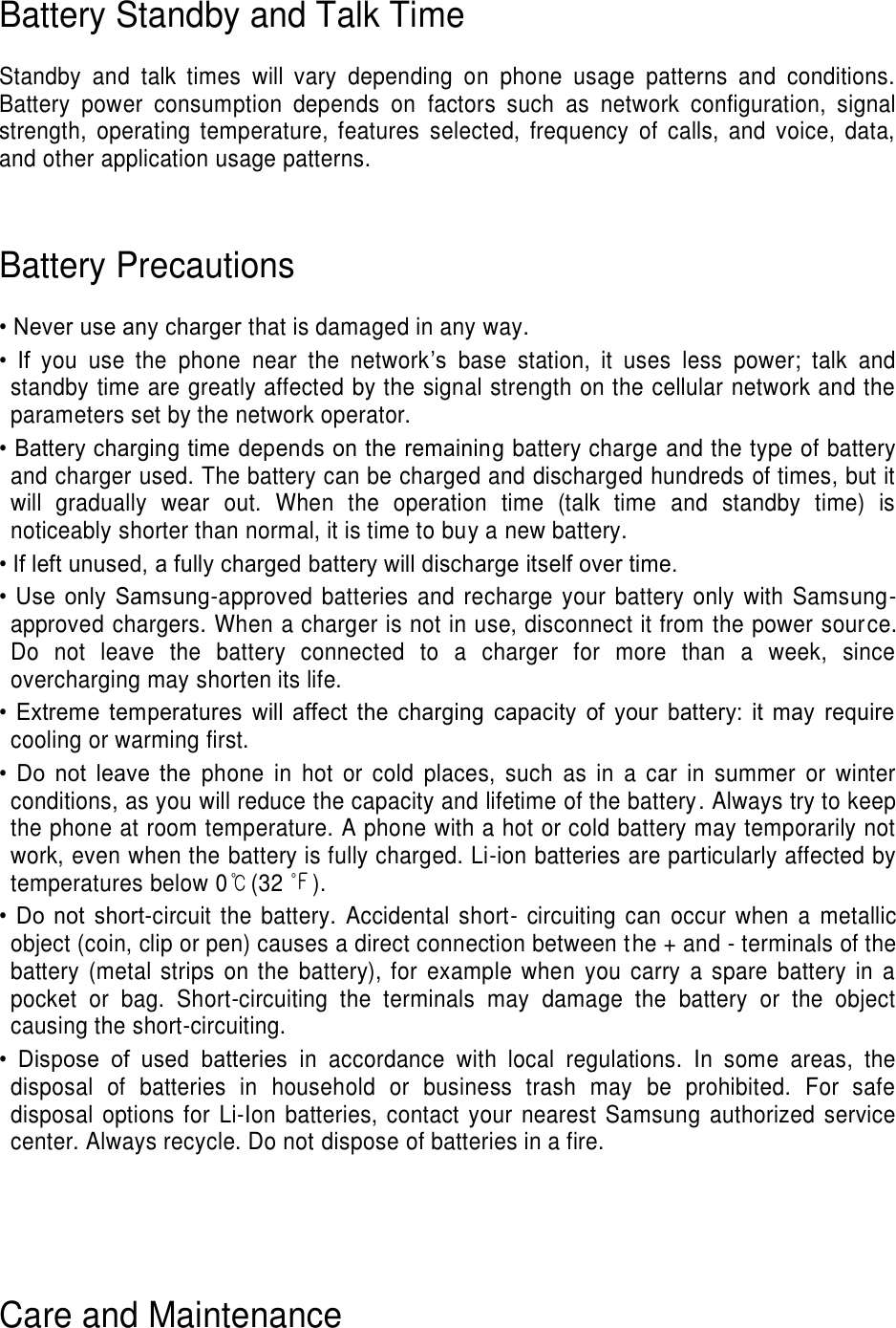Battery Standby and Talk Time  Standby  and  talk  times  will  vary  depending  on  phone  usage  patterns  and  conditions. Battery  power  consumption  depends  on  factors  such  as  network  configuration,  signal strength,  operating  temperature,  features  selected,  frequency  of  calls,  and  voice,  data, and other application usage patterns.     Battery Precautions  • Never use any charger that is damaged in any way. •  If  you  use  the  phone  near  the  network’s  base  station,  it  uses  less  power;  talk  and standby time are greatly affected by the signal strength on the cellular network and the parameters set by the network operator. • Battery charging time depends on the remaining battery charge and the type of battery and charger used. The battery can be charged and discharged hundreds of times, but it will  gradually  wear  out.  When  the  operation  time  (talk  time  and  standby  time)  is noticeably shorter than normal, it is time to buy a new battery. • If left unused, a fully charged battery will discharge itself over time. •  Use  only  Samsung-approved batteries and recharge your battery  only with Samsung-approved chargers. When a charger is not in use, disconnect it from the power source. Do  not  leave  the  battery  connected  to  a  charger  for  more  than  a  week,  since overcharging may shorten its life. •  Extreme  temperatures  will  affect  the  charging  capacity  of  your  battery:  it  may  require cooling or warming first. •  Do  not  leave  the  phone  in  hot  or  cold  places,  such  as  in  a  car  in  summer  or  winter conditions, as you will reduce the capacity and lifetime of the battery. Always try to keep the phone at room temperature. A phone with a hot or cold battery may temporarily not work, even when the battery is fully charged. Li-ion batteries are particularly affected by temperatures below 0℃(32 ℉). •  Do  not  short-circuit  the  battery.  Accidental  short-  circuiting  can  occur  when  a  metallic object (coin, clip or pen) causes a direct connection between the + and - terminals of the battery  (metal strips  on the  battery), for  example  when  you  carry  a  spare  battery in  a pocket  or  bag.  Short-circuiting  the  terminals  may  damage  the  battery  or  the  object causing the short-circuiting. •  Dispose  of  used  batteries  in  accordance  with  local  regulations.  In  some  areas,  the disposal  of  batteries  in  household  or  business  trash  may  be  prohibited.  For  safe disposal options for Li-Ion batteries, contact your nearest Samsung authorized  service center. Always recycle. Do not dispose of batteries in a fire.     Care and Maintenance 