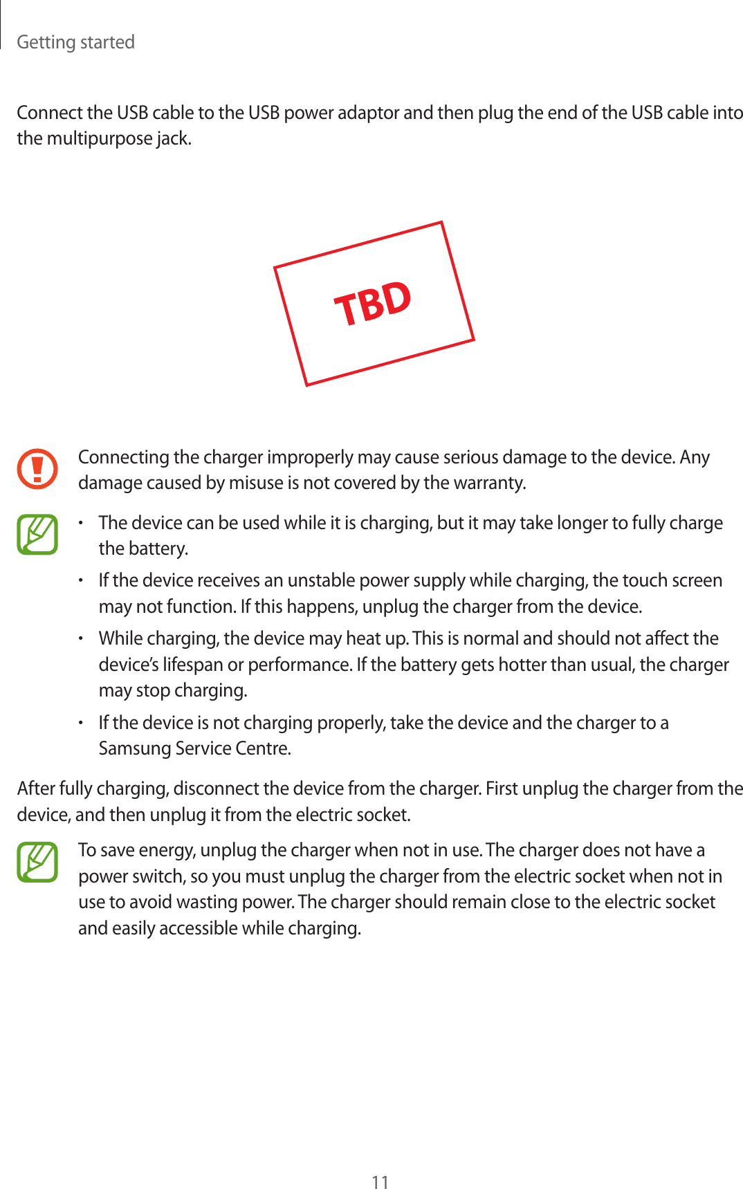 Getting started11Connect the USB cable to the USB power adaptor and then plug the end of the USB cable into the multipurpose jack.Connecting the charger improperly may cause serious damage to the device. Any damage caused by misuse is not covered by the warranty.•The device can be used while it is charging, but it may take longer to fully chargethe battery.•If the device receives an unstable power supply while charging, the touch screenmay not function. If this happens, unplug the charger from the device.•While charging, the device may heat up. This is normal and should not affect thedevice’s lifespan or performance. If the battery gets hotter than usual, the chargermay stop charging.•If the device is not charging properly, take the device and the charger to aSamsung Service Centre.After fully charging, disconnect the device from the charger. First unplug the charger from the device, and then unplug it from the electric socket.To save energy, unplug the charger when not in use. The charger does not have a power switch, so you must unplug the charger from the electric socket when not in use to avoid wasting power. The charger should remain close to the electric socket and easily accessible while charging.