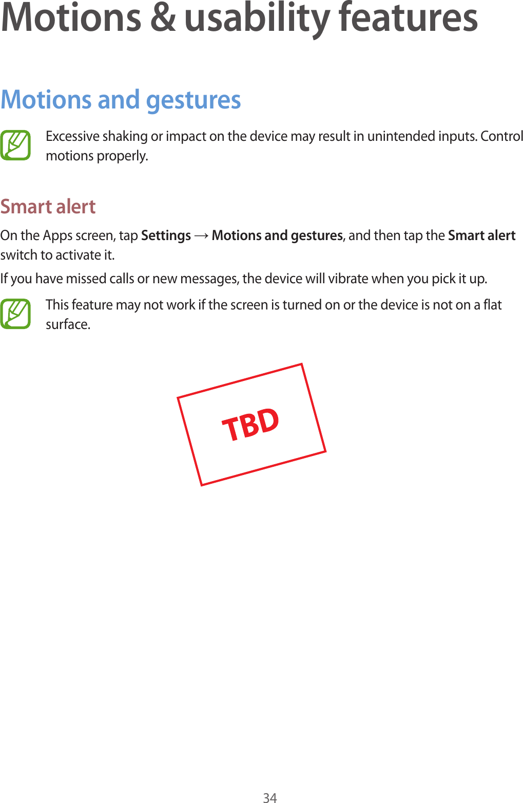 34Motions &amp; usability featuresMotions and gesturesExcessive shaking or impact on the device may result in unintended inputs. Control motions properly.Smart alertOn the Apps screen, tap Settings → Motions and gestures, and then tap the Smart alert switch to activate it.If you have missed calls or new messages, the device will vibrate when you pick it up.This feature may not work if the screen is turned on or the device is not on a flat surface.