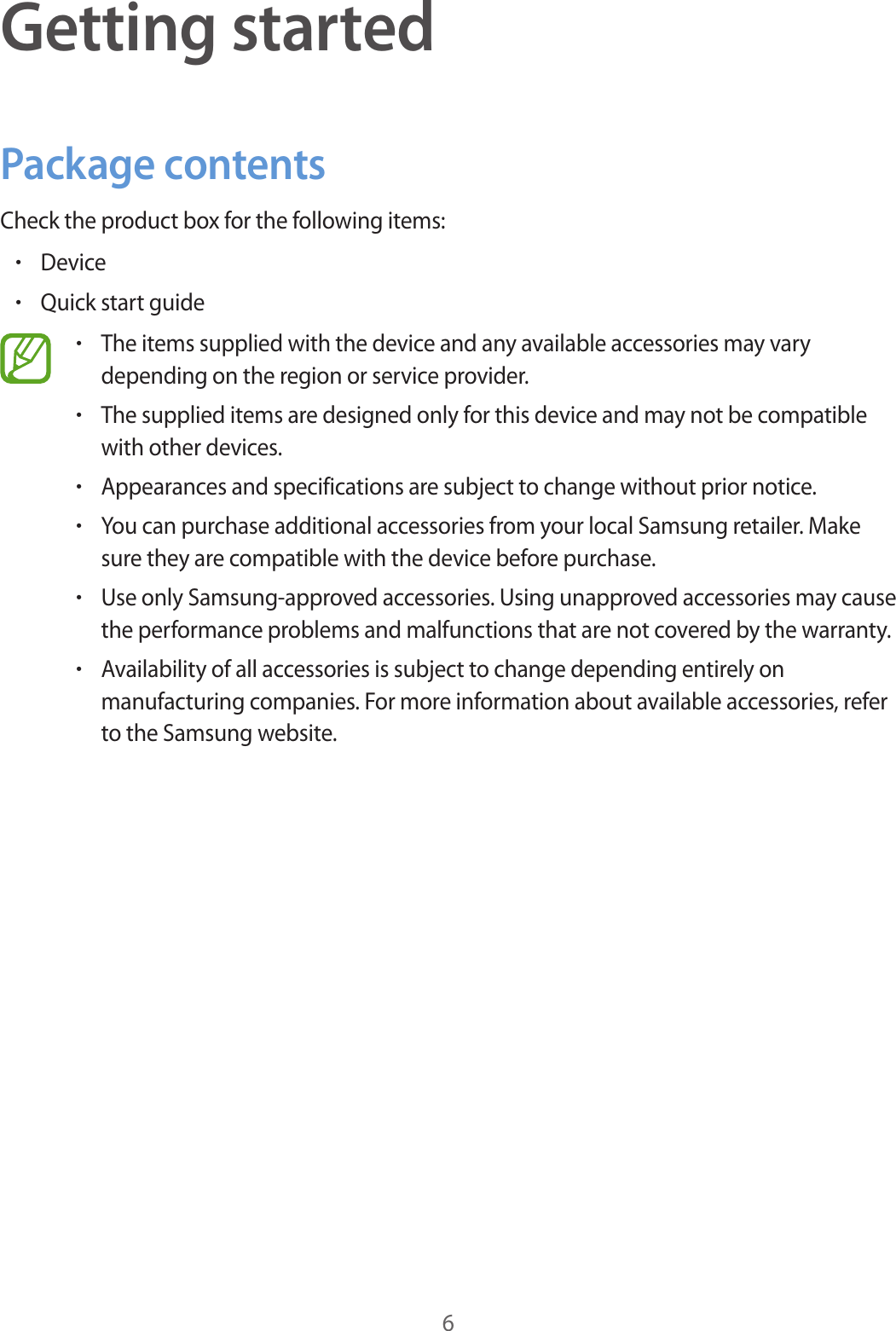 6Getting startedPackage contentsCheck the product box for the following items:•Device•Quick start guide•The items supplied with the device and any available accessories may varydepending on the region or service provider.•The supplied items are designed only for this device and may not be compatiblewith other devices.•Appearances and specifications are subject to change without prior notice.•You can purchase additional accessories from your local Samsung retailer. Makesure they are compatible with the device before purchase.•Use only Samsung-approved accessories. Using unapproved accessories may causethe performance problems and malfunctions that are not covered by the warranty.•Availability of all accessories is subject to change depending entirely onmanufacturing companies. For more information about available accessories, referto the Samsung website.