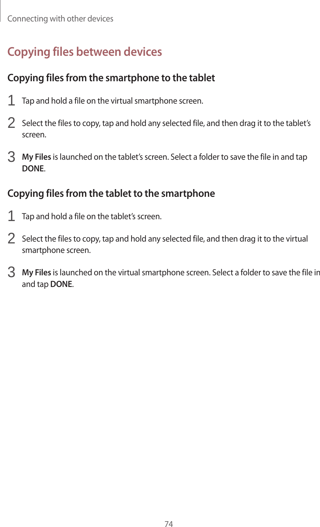 Connecting with other devices74Copying files between devicesCopying files from the smartphone to the tablet1  Tap and hold a file on the virtual smartphone screen.2  Select the files to copy, tap and hold any selected file, and then drag it to the tablet’sscreen.3 My Files is launched on the tablet’s screen. Select a folder to save the file in and tapDONE.Copying files from the tablet to the smartphone1  Tap and hold a file on the tablet’s screen.2  Select the files to copy, tap and hold any selected file, and then drag it to the virtualsmartphone screen.3 My Files is launched on the virtual smartphone screen. Select a folder to save the file inand tap DONE.