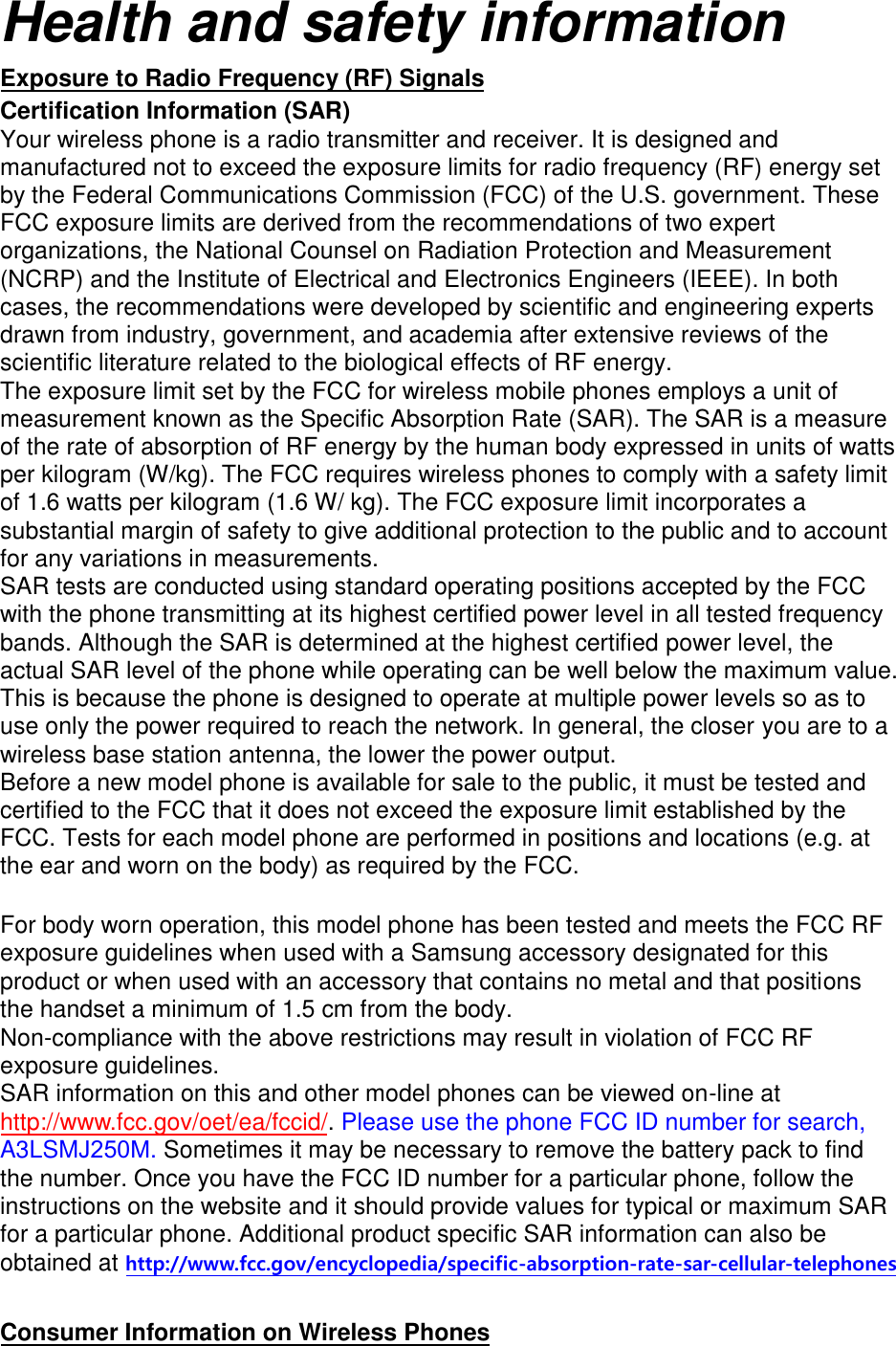 Health and safety information Exposure to Radio Frequency (RF) Signals Certification Information (SAR) Your wireless phone is a radio transmitter and receiver. It is designed and manufactured not to exceed the exposure limits for radio frequency (RF) energy set by the Federal Communications Commission (FCC) of the U.S. government. These FCC exposure limits are derived from the recommendations of two expert organizations, the National Counsel on Radiation Protection and Measurement (NCRP) and the Institute of Electrical and Electronics Engineers (IEEE). In both cases, the recommendations were developed by scientific and engineering experts drawn from industry, government, and academia after extensive reviews of the scientific literature related to the biological effects of RF energy. The exposure limit set by the FCC for wireless mobile phones employs a unit of measurement known as the Specific Absorption Rate (SAR). The SAR is a measure of the rate of absorption of RF energy by the human body expressed in units of watts per kilogram (W/kg). The FCC requires wireless phones to comply with a safety limit of 1.6 watts per kilogram (1.6 W/ kg). The FCC exposure limit incorporates a substantial margin of safety to give additional protection to the public and to account for any variations in measurements. SAR tests are conducted using standard operating positions accepted by the FCC with the phone transmitting at its highest certified power level in all tested frequency bands. Although the SAR is determined at the highest certified power level, the actual SAR level of the phone while operating can be well below the maximum value. This is because the phone is designed to operate at multiple power levels so as to use only the power required to reach the network. In general, the closer you are to a wireless base station antenna, the lower the power output. Before a new model phone is available for sale to the public, it must be tested and certified to the FCC that it does not exceed the exposure limit established by the FCC. Tests for each model phone are performed in positions and locations (e.g. at the ear and worn on the body) as required by the FCC.    For body worn operation, this model phone has been tested and meets the FCC RF exposure guidelines when used with a Samsung accessory designated for this product or when used with an accessory that contains no metal and that positions the handset a minimum of 1.5 cm from the body.   Non-compliance with the above restrictions may result in violation of FCC RF exposure guidelines. SAR information on this and other model phones can be viewed on-line at http://www.fcc.gov/oet/ea/fccid/. Please use the phone FCC ID number for search, A3LSMJ250M. Sometimes it may be necessary to remove the battery pack to findthe number. Once you have the FCC ID number for a particular phone, follow the instructions on the website and it should provide values for typical or maximum SAR for a particular phone. Additional product specific SAR information can also be obtained at http://www.fcc.gov/encyclopedia/specific-absorption-rate-sar-cellular-telephones Consumer Information on Wireless Phones 