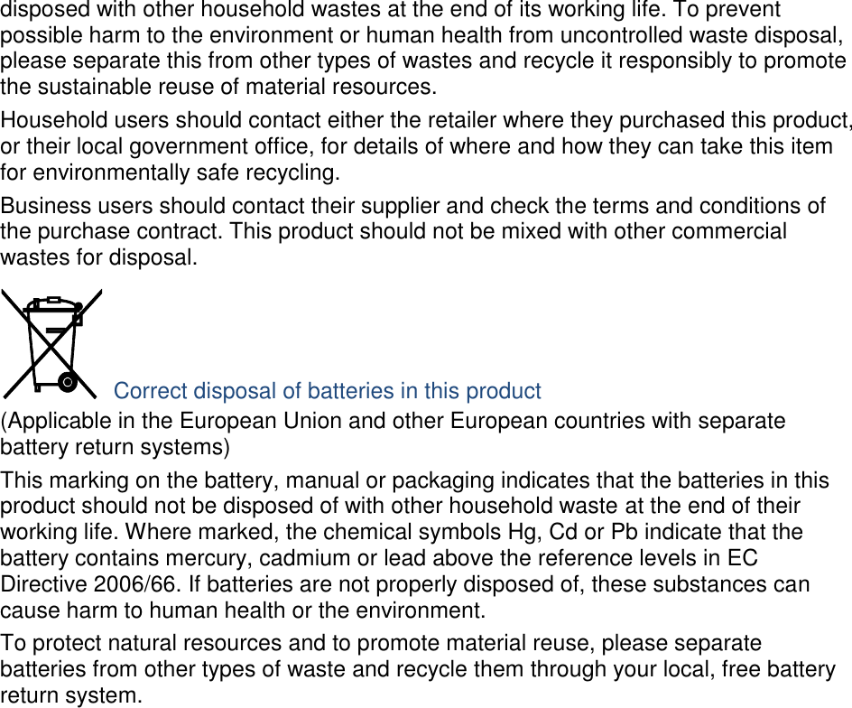 disposed with other household wastes at the end of its working life. To prevent possible harm to the environment or human health from uncontrolled waste disposal, please separate this from other types of wastes and recycle it responsibly to promote the sustainable reuse of material resources. Household users should contact either the retailer where they purchased this product, or their local government office, for details of where and how they can take this item for environmentally safe recycling. Business users should contact their supplier and check the terms and conditions of the purchase contract. This product should not be mixed with other commercial wastes for disposal.  Correct disposal of batteries in this product (Applicable in the European Union and other European countries with separate battery return systems) This marking on the battery, manual or packaging indicates that the batteries in this product should not be disposed of with other household waste at the end of their working life. Where marked, the chemical symbols Hg, Cd or Pb indicate that the battery contains mercury, cadmium or lead above the reference levels in EC Directive 2006/66. If batteries are not properly disposed of, these substances can cause harm to human health or the environment. To protect natural resources and to promote material reuse, please separate batteries from other types of waste and recycle them through your local, free battery return system. 