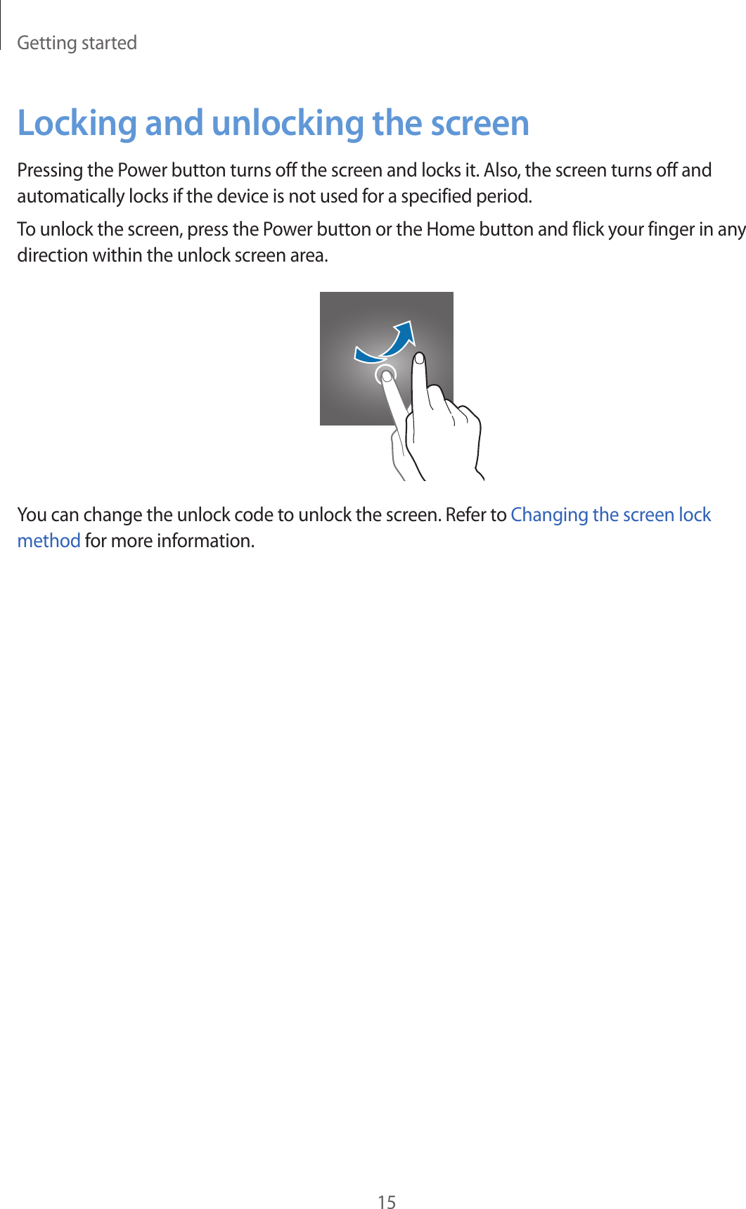 Getting started15Locking and unlocking the screenPressing the Power button turns off the screen and locks it. Also, the screen turns off and automatically locks if the device is not used for a specified period.To unlock the screen, press the Power button or the Home button and flick your finger in any direction within the unlock screen area.You can change the unlock code to unlock the screen. Refer to Changing the screen lock method for more information.