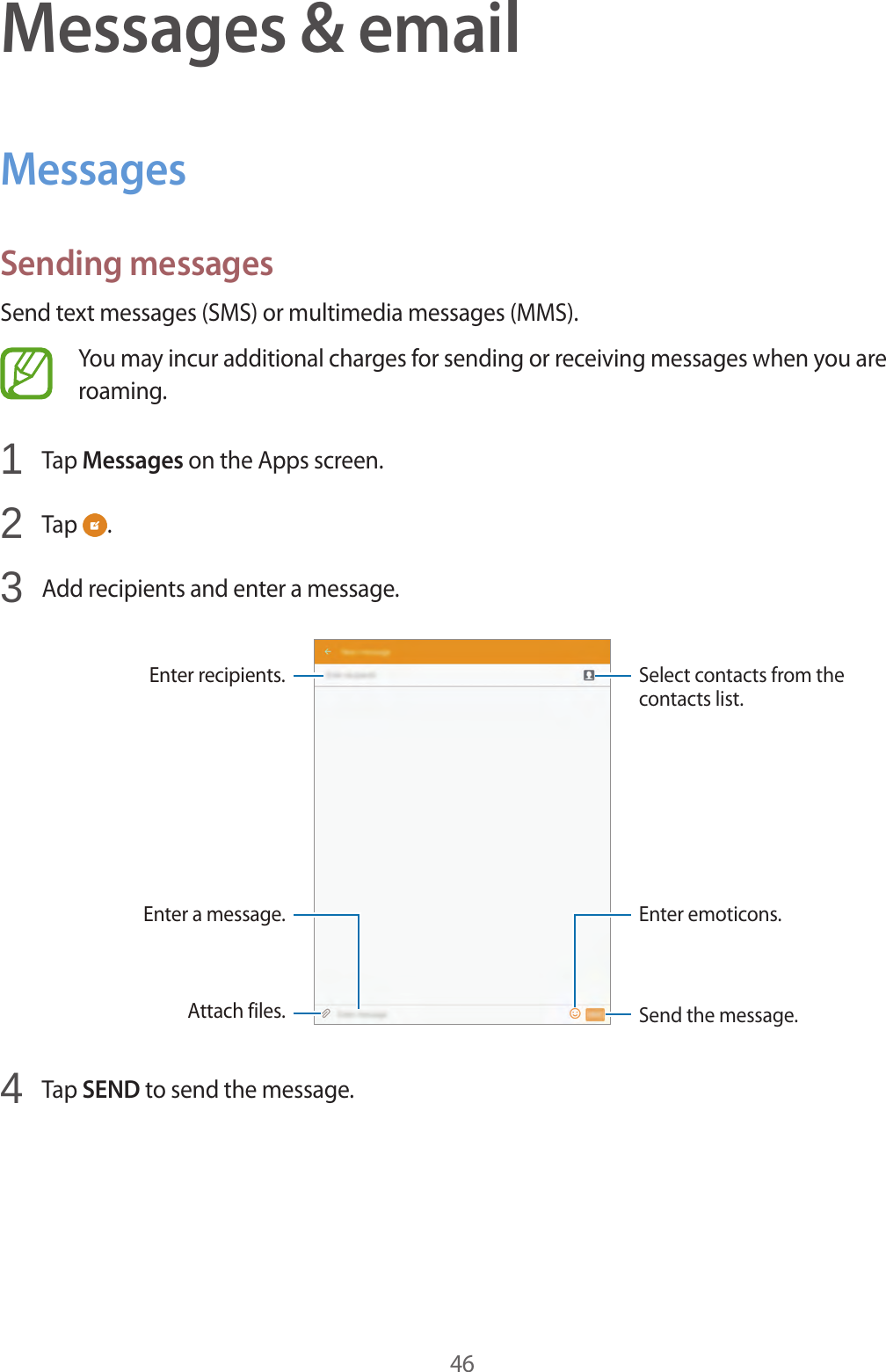46Messages &amp; emailMessagesSending messagesSend text messages (SMS) or multimedia messages (MMS).You may incur additional charges for sending or receiving messages when you are roaming.1  Tap Messages on the Apps screen.2  Tap  .3  Add recipients and enter a message.Enter a message.Select contacts from the contacts list.Enter recipients.Attach files. Send the message.Enter emoticons.4  Tap SEND to send the message.