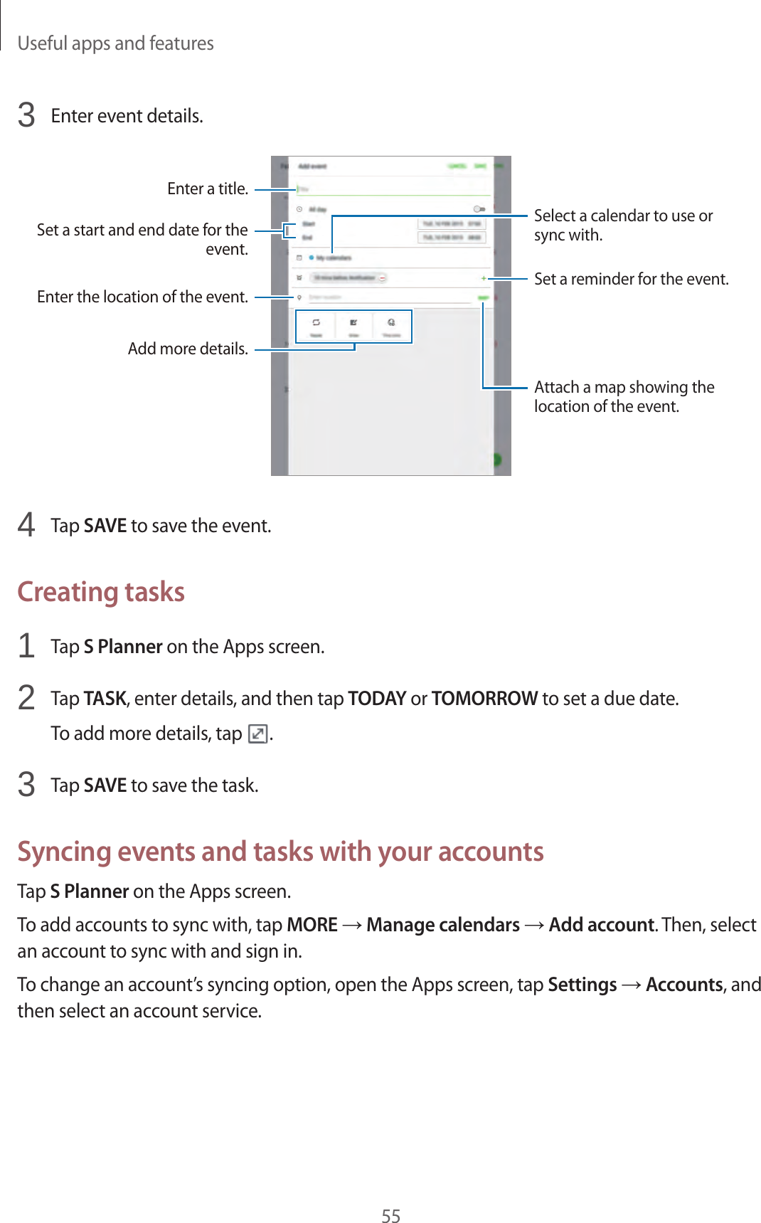 Useful apps and features553  Enter event details.Enter a title.Enter the location of the event.Add more details.Select a calendar to use or sync with.Set a start and end date for the event.Set a reminder for the event.Attach a map showing the location of the event.4  Tap SAVE to save the event.Creating tasks1  Tap S Planner on the Apps screen.2  Tap TASK, enter details, and then tap TODAY or TOMORROW to set a due date.To add more details, tap  .3  Tap SAVE to save the task.Syncing events and tasks with your accountsTap S Planner on the Apps screen.To add accounts to sync with, tap MORE → Manage calendars → Add account. Then, select an account to sync with and sign in.To change an account’s syncing option, open the Apps screen, tap Settings → Accounts, and then select an account service.