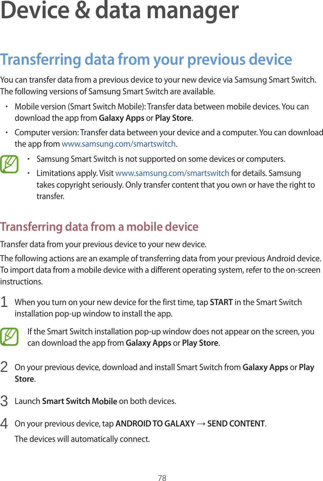 78Device &amp; data managerTransferring data from your previous deviceYou can transfer data from a previous device to your new device via Samsung Smart Switch. The following versions of Samsung Smart Switch are available.•Mobile version (Smart Switch Mobile): Transfer data between mobile devices. You candownload the app from Galaxy Apps or Play Store.•Computer version: Transfer data between your device and a computer. You can downloadthe app from www.samsung.com/smartswitch.•Samsung Smart Switch is not supported on some devices or computers.•Limitations apply. Visit www.samsung.com/smartswitch for details. Samsungtakes copyright seriously. Only transfer content that you own or have the right totransfer.Transferring data from a mobile deviceTransfer data from your previous device to your new device.The following actions are an example of transferring data from your previous Android device. To import data from a mobile device with a different operating system, refer to the on-screen instructions.1  When you turn on your new device for the first time, tap START in the Smart Switchinstallation pop-up window to install the app.If the Smart Switch installation pop-up window does not appear on the screen, you can download the app from Galaxy Apps or Play Store.2  On your previous device, download and install Smart Switch from Galaxy Apps or PlayStore.3  Launch Smart Switch Mobile on both devices.4  On your previous device, tap ANDROID TO GALAXY → SEND CONTENT.The devices will automatically connect.