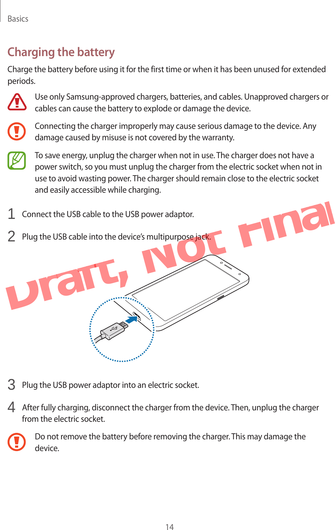 Basics14Charging the batteryCharge the battery before using it for the first time or when it has been unused for extended periods.Use only Samsung-approved chargers, batteries, and cables. Unapproved chargers or cables can cause the battery to explode or damage the device.Connecting the charger improperly may cause serious damage to the device. Any damage caused by misuse is not covered by the warranty.To save energy, unplug the charger when not in use. The charger does not have a power switch, so you must unplug the charger from the electric socket when not in use to avoid wasting power. The charger should remain close to the electric socket and easily accessible while charging.1  Connect the USB cable to the USB power adaptor.2  Plug the USB cable into the device’s multipurpose jack.3  Plug the USB power adaptor into an electric socket.4  After fully charging, disconnect the charger from the device. Then, unplug the charger from the electric socket.Do not remove the battery before removing the charger. This may damage the device.Draft,  Not  Final