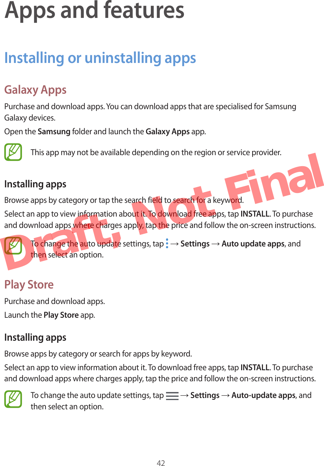42Apps and featuresInstalling or uninstalling appsGalaxy AppsPurchase and download apps. You can download apps that are specialised for Samsung Galaxy devices.Open the Samsung folder and launch the Galaxy Apps app.This app may not be available depending on the region or service provider.Installing appsBrowse apps by category or tap the search field to search for a keyword.Select an app to view information about it. To download free apps, tap INSTALL. To purchase and download apps where charges apply, tap the price and follow the on-screen instructions.To change the auto update settings, tap   → Settings → Auto update apps, and then select an option.Play StorePurchase and download apps.Launch the Play Store app.Installing appsBrowse apps by category or search for apps by keyword.Select an app to view information about it. To download free apps, tap INSTALL. To purchase and download apps where charges apply, tap the price and follow the on-screen instructions.To change the auto update settings, tap   → Settings → Auto-update apps, and then select an option.Draft,  Not  Final