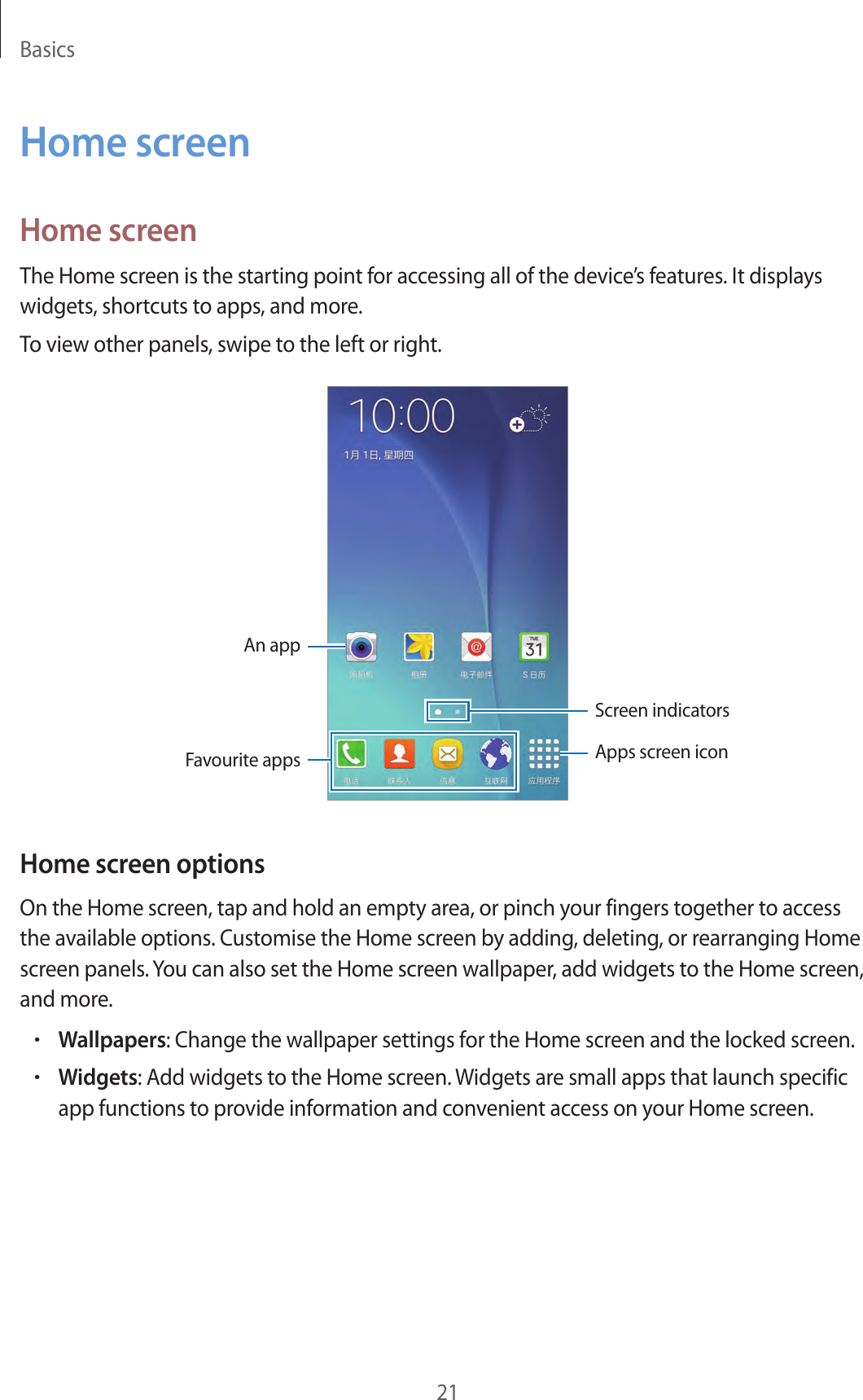 Basics21Home screenHome screenThe Home screen is the starting point for accessing all of the device’s features. It displays widgets, shortcuts to apps, and more.To view other panels, swipe to the left or right.An appScreen indicatorsFavourite apps Apps screen iconHome screen optionsOn the Home screen, tap and hold an empty area, or pinch your fingers together to access the available options. Customise the Home screen by adding, deleting, or rearranging Home screen panels. You can also set the Home screen wallpaper, add widgets to the Home screen, and more.•Wallpapers: Change the wallpaper settings for the Home screen and the locked screen.•Widgets: Add widgets to the Home screen. Widgets are small apps that launch specific app functions to provide information and convenient access on your Home screen.