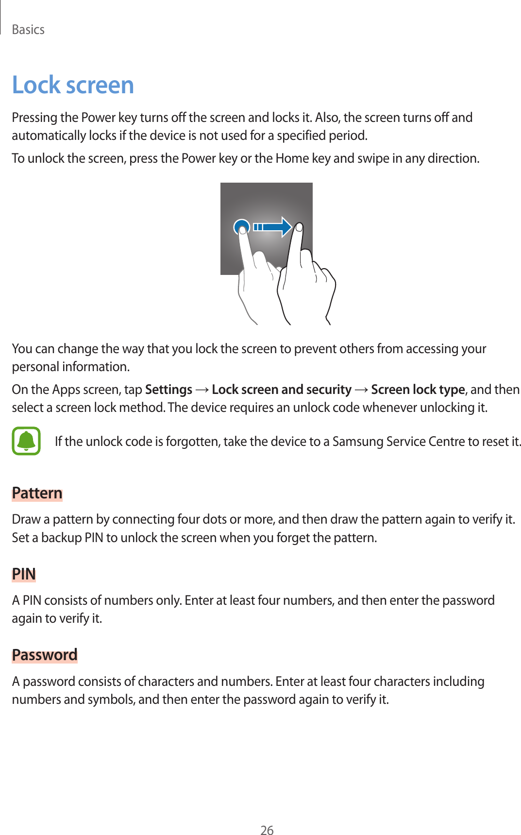 Basics26Lock screenPressing the Power key turns off the screen and locks it. Also, the screen turns off and automatically locks if the device is not used for a specified period.To unlock the screen, press the Power key or the Home key and swipe in any direction.You can change the way that you lock the screen to prevent others from accessing your personal information.On the Apps screen, tap Settings → Lock screen and security → Screen lock type, and then select a screen lock method. The device requires an unlock code whenever unlocking it.If the unlock code is forgotten, take the device to a Samsung Service Centre to reset it.PatternDraw a pattern by connecting four dots or more, and then draw the pattern again to verify it. Set a backup PIN to unlock the screen when you forget the pattern.PINA PIN consists of numbers only. Enter at least four numbers, and then enter the password again to verify it.PasswordA password consists of characters and numbers. Enter at least four characters including numbers and symbols, and then enter the password again to verify it.