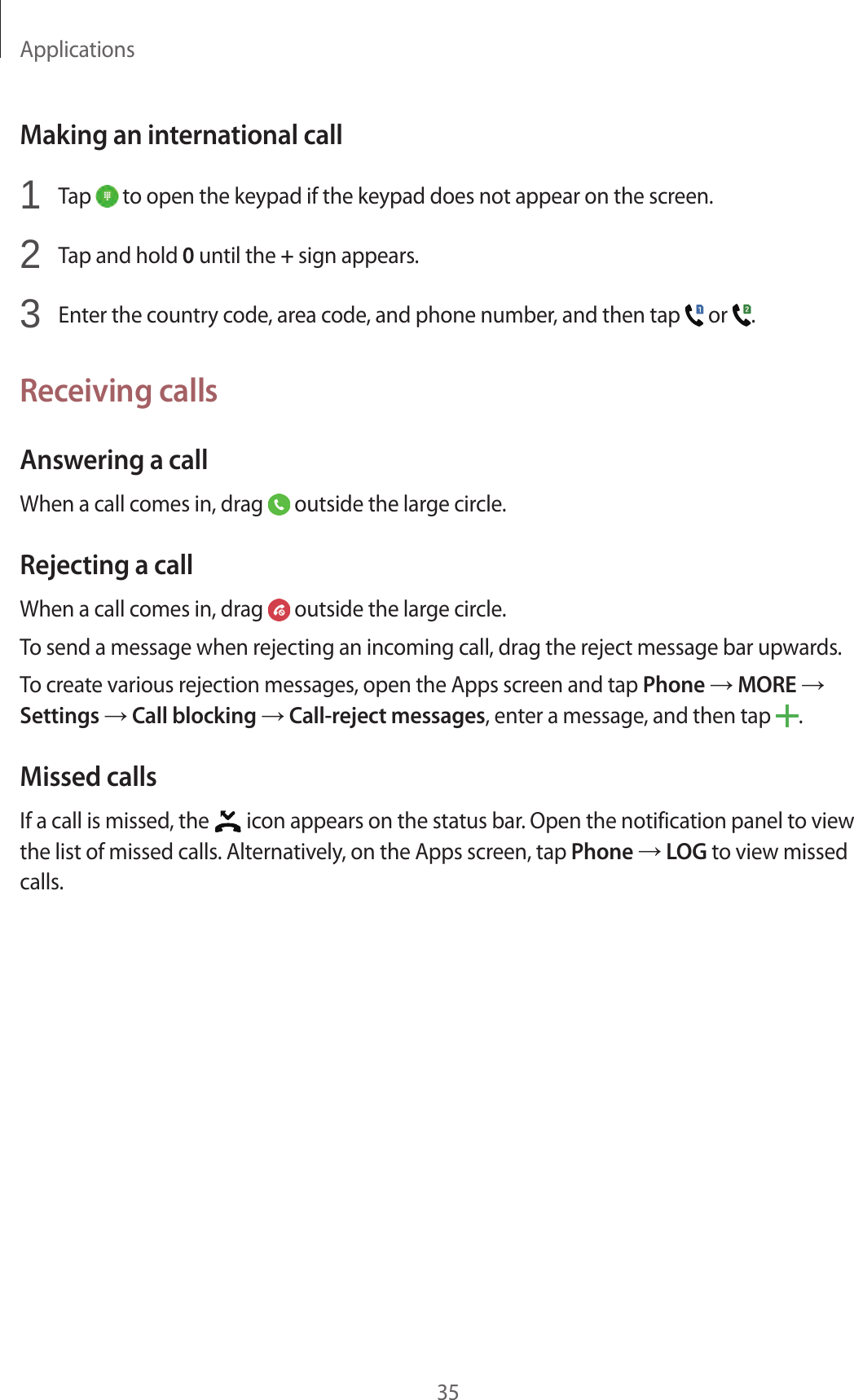 Applications35Making an international call1  Tap   to open the keypad if the keypad does not appear on the screen.2  Tap and hold 0 until the + sign appears.3  Enter the country code, area code, and phone number, and then tap   or  .Receiving callsAnswering a callWhen a call comes in, drag   outside the large circle.Rejecting a callWhen a call comes in, drag   outside the large circle.To send a message when rejecting an incoming call, drag the reject message bar upwards.To create various rejection messages, open the Apps screen and tap Phone → MORE → Settings → Call blocking → Call-reject messages, enter a message, and then tap  .Missed callsIf a call is missed, the   icon appears on the status bar. Open the notification panel to view the list of missed calls. Alternatively, on the Apps screen, tap Phone → LOG to view missed calls.