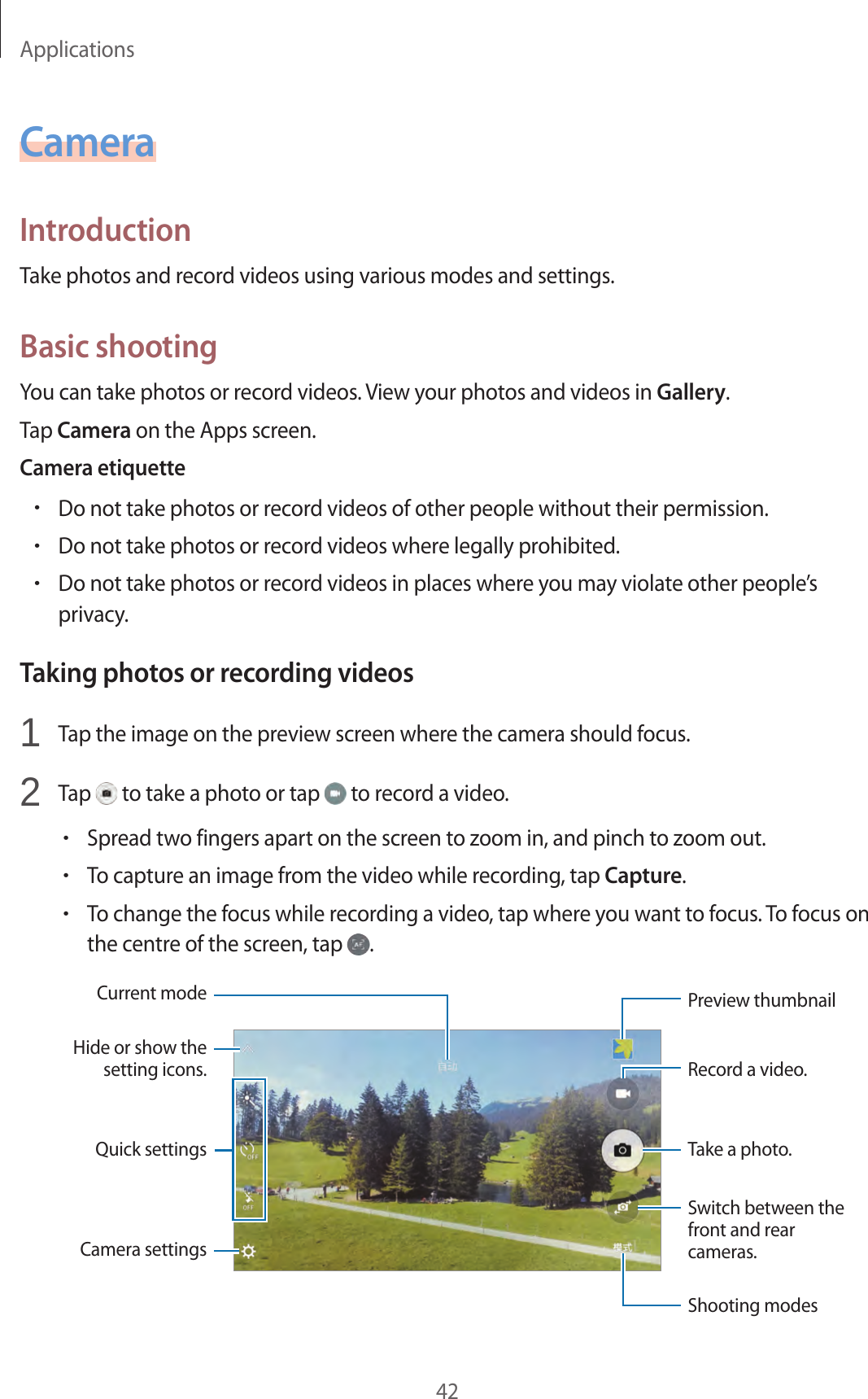 Applications42CameraIntroductionTake photos and record videos using various modes and settings.Basic shootingYou can take photos or record videos. View your photos and videos in Gallery.Tap Camera on the Apps screen.Camera etiquette•Do not take photos or record videos of other people without their permission.•Do not take photos or record videos where legally prohibited.•Do not take photos or record videos in places where you may violate other people’s privacy.Taking photos or recording videos1  Tap the image on the preview screen where the camera should focus.2  Tap   to take a photo or tap   to record a video.•Spread two fingers apart on the screen to zoom in, and pinch to zoom out.•To capture an image from the video while recording, tap Capture.•To change the focus while recording a video, tap where you want to focus. To focus on the centre of the screen, tap  .Camera settingsHide or show the setting icons.Quick settingsRecord a video.Take a photo.Switch between the front and rear cameras.Shooting modesPreview thumbnailCurrent mode