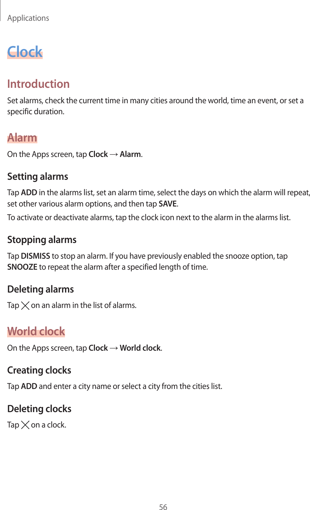Applications56ClockIntroductionSet alarms, check the current time in many cities around the world, time an event, or set a specific duration.AlarmOn the Apps screen, tap Clock → Alarm.Setting alarmsTap ADD in the alarms list, set an alarm time, select the days on which the alarm will repeat, set other various alarm options, and then tap SAVE.To activate or deactivate alarms, tap the clock icon next to the alarm in the alarms list.Stopping alarmsTap DISMISS to stop an alarm. If you have previously enabled the snooze option, tap SNOOZE to repeat the alarm after a specified length of time.Deleting alarmsTap   on an alarm in the list of alarms.World clockOn the Apps screen, tap Clock → World clock.Creating clocksTap ADD and enter a city name or select a city from the cities list.Deleting clocksTap   on a clock.