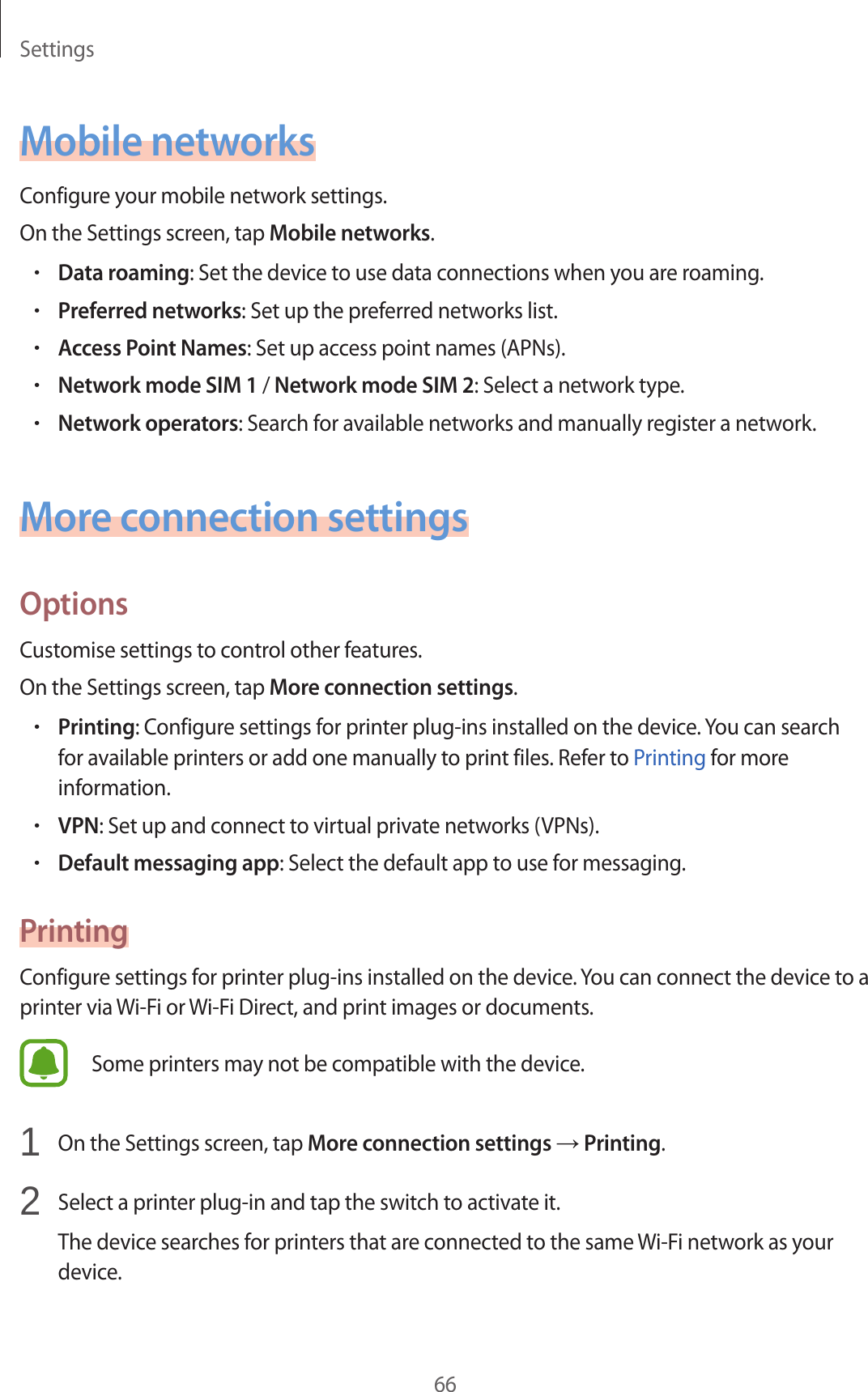 Settings66Mobile networksConfigure your mobile network settings.On the Settings screen, tap Mobile networks.•Data roaming: Set the device to use data connections when you are roaming.•Preferred networks: Set up the preferred networks list.•Access Point Names: Set up access point names (APNs).•Network mode SIM 1 / Network mode SIM 2: Select a network type.•Network operators: Search for available networks and manually register a network.More connection settingsOptionsCustomise settings to control other features.On the Settings screen, tap More connection settings.•Printing: Configure settings for printer plug-ins installed on the device. You can search for available printers or add one manually to print files. Refer to Printing for more information.•VPN: Set up and connect to virtual private networks (VPNs).•Default messaging app: Select the default app to use for messaging.PrintingConfigure settings for printer plug-ins installed on the device. You can connect the device to a printer via Wi-Fi or Wi-Fi Direct, and print images or documents.Some printers may not be compatible with the device.1  On the Settings screen, tap More connection settings → Printing.2  Select a printer plug-in and tap the switch to activate it.The device searches for printers that are connected to the same Wi-Fi network as your device.