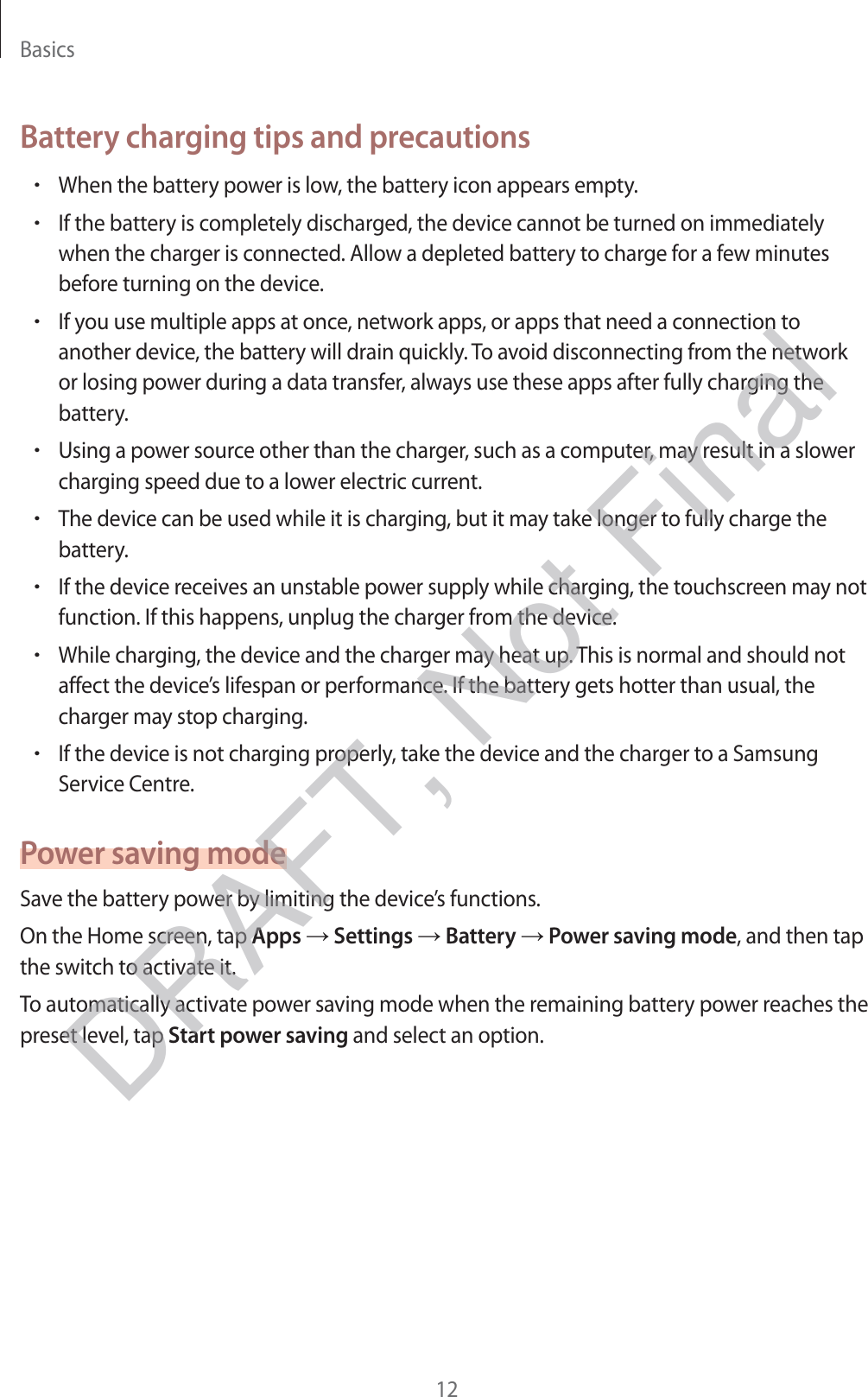 Basics12Battery charging tips and precautionsrWhen the battery power is low, the battery icon appears empty.rIf the battery is completely discharged, the device cannot be turned on immediately when the charger is connected. Allow a depleted battery to charge for a few minutes before turning on the device.rIf you use multiple apps at once, network apps, or apps that need a connection to another device, the battery will drain quickly. To avoid disconnecting from the network or losing power during a data transfer, always use these apps after fully charging the battery.rUsing a power source other than the charger, such as a computer, may result in a slower charging speed due to a lower electric current.rThe device can be used while it is charging, but it may take longer to fully charge the battery.rIf the device receives an unstable power supply while charging, the touchscreen may not function. If this happens, unplug the charger from the device.rWhile charging, the device and the charger may heat up. This is normal and should not affect the device’s lifespan or performance. If the battery gets hotter than usual, the charger may stop charging.rIf the device is not charging properly, take the device and the charger to a Samsung Service Centre.Power saving modeSave the battery power by limiting the device’s functions.On the Home screen, tap Apps → Settings → Battery → Power saving mode, and then tap the switch to activate it.To automatically activate power saving mode when the remaining battery power reaches the preset level, tap Start power saving and select an option.DRAFT, Not Final