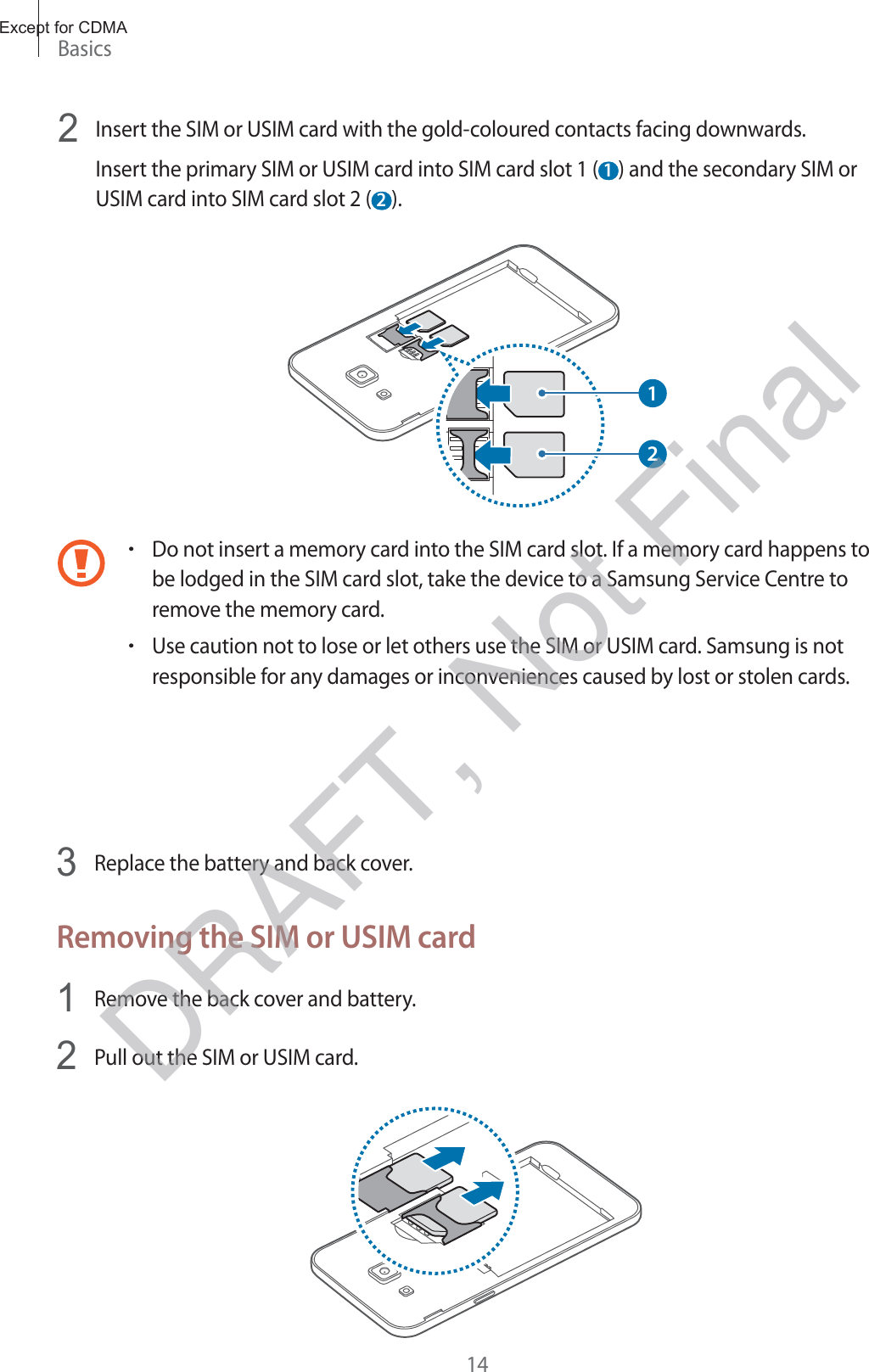 Basics142 Insert the SIM or USIM card with the gold-coloured contacts facing downwards.Insert the primary SIM or USIM card into SIM card slot 1 ( 1 ) and the secondary SIM or USIM card into SIM card slot 2 ( 2 ).12rDo not insert a memory card into the SIM card slot. If a memory card happens to be lodged in the SIM card slot, take the device to a Samsung Service Centre to remove the memory card.rUse caution not to lose or let others use the SIM or USIM card. Samsung is not responsible for any damages or inconveniences caused by lost or stolen cards.3 Replace the battery and back cover.Removing the SIM or USIM card1 Remove the back cover and battery.2 Pull out the SIM or USIM card.Except for CDMADRAFT, Not Final