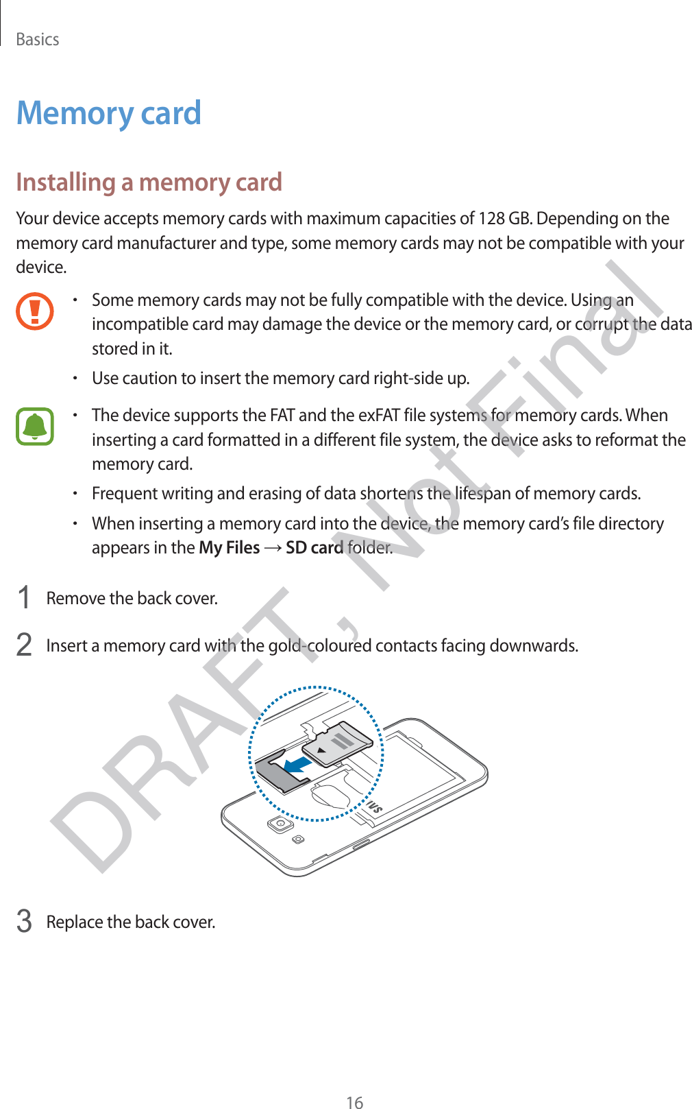 Basics16Memory cardInstalling a memory cardYour device accepts memory cards with maximum capacities of 128 GB. Depending on the memory card manufacturer and type, some memory cards may not be compatible with your device.rSome memory cards may not be fully compatible with the device. Using an incompatible card may damage the device or the memory card, or corrupt the data stored in it.rUse caution to insert the memory card right-side up.rThe device supports the FAT and the exFAT file systems for memory cards. When inserting a card formatted in a different file system, the device asks to reformat the memory card.rFrequent writing and erasing of data shortens the lifespan of memory cards.rWhen inserting a memory card into the device, the memory card’s file directory appears in the My Files → SD card folder.1 Remove the back cover.2 Insert a memory card with the gold-coloured contacts facing downwards.3 Replace the back cover.DRAFT, Not Final
