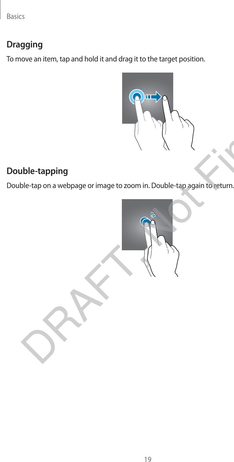 Basics19DraggingTo move an item, tap and hold it and drag it to the target position.Double-tappingDouble-tap on a webpage or image to zoom in. Double-tap again to return.DRAFT, Not Final