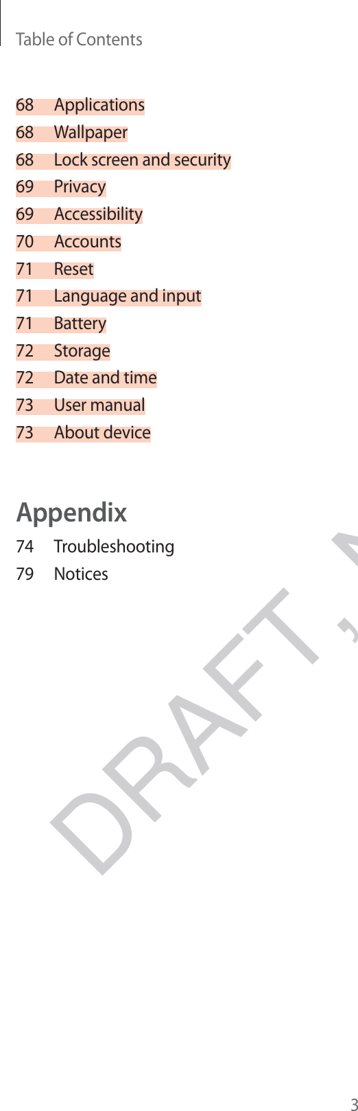 Table of Contents368 Applications68 Wallpaper68  Lock screen and security69 Privacy69 Accessibility70 Accounts71 Reset71  Language and input71 Battery72 Storage72  Date and time73 User manual73 About deviceAppendix74 Troubleshooting79 NoticesDRAFT, Not Final