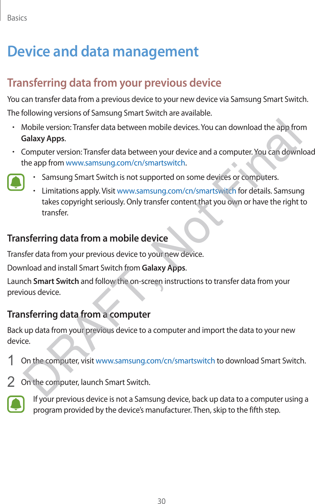 Basics30Device and data managementTransferring data from your previous deviceYou can transfer data from a previous device to your new device via Samsung Smart Switch.The following versions of Samsung Smart Switch are available.rMobile version: Transfer data between mobile devices. You can download the app from Galaxy Apps.rComputer version: Transfer data between your device and a computer. You can download the app from www.samsung.com/cn/smartswitch.rSamsung Smart Switch is not supported on some devices or computers.rLimitations apply. Visit www.samsung.com/cn/smartswitch for details. Samsung takes copyright seriously. Only transfer content that you own or have the right to transfer.Transferring data from a mobile deviceTransfer data from your previous device to your new device.Download and install Smart Switch from Galaxy Apps.Launch Smart Switch and follow the on-screen instructions to transfer data from your previous device.Transferring data from a computerBack up data from your previous device to a computer and import the data to your new device.1 On the computer, visit www.samsung.com/cn/smartswitch to download Smart Switch.2 On the computer, launch Smart Switch.If your previous device is not a Samsung device, back up data to a computer using a program provided by the device’s manufacturer. Then, skip to the fifth step.DRAFT, Not Final