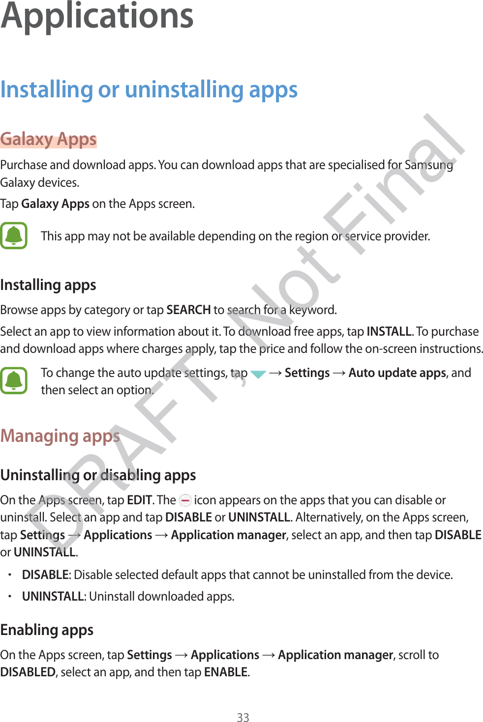 33ApplicationsInstalling or uninstalling appsGalaxy AppsPurchase and download apps. You can download apps that are specialised for Samsung Galaxy devices.Tap Galaxy Apps on the Apps screen.This app may not be available depending on the region or service provider.Installing appsBrowse apps by category or tap SEARCH to search for a keyword.Select an app to view information about it. To download free apps, tap INSTALL. To purchase and download apps where charges apply, tap the price and follow the on-screen instructions.To change the auto update settings, tap   → Settings → Auto update apps, and then select an option.Managing appsUninstalling or disabling appsOn the Apps screen, tap EDIT. The   icon appears on the apps that you can disable or uninstall. Select an app and tap DISABLE or UNINSTALL. Alternatively, on the Apps screen, tap Settings → Applications → Application manager, select an app, and then tap DISABLE or UNINSTALL.rDISABLE: Disable selected default apps that cannot be uninstalled from the device.rUNINSTALL: Uninstall downloaded apps.Enabling appsOn the Apps screen, tap Settings → Applications → Application manager, scroll to DISABLED, select an app, and then tap ENABLE.DRAFT, Not Final