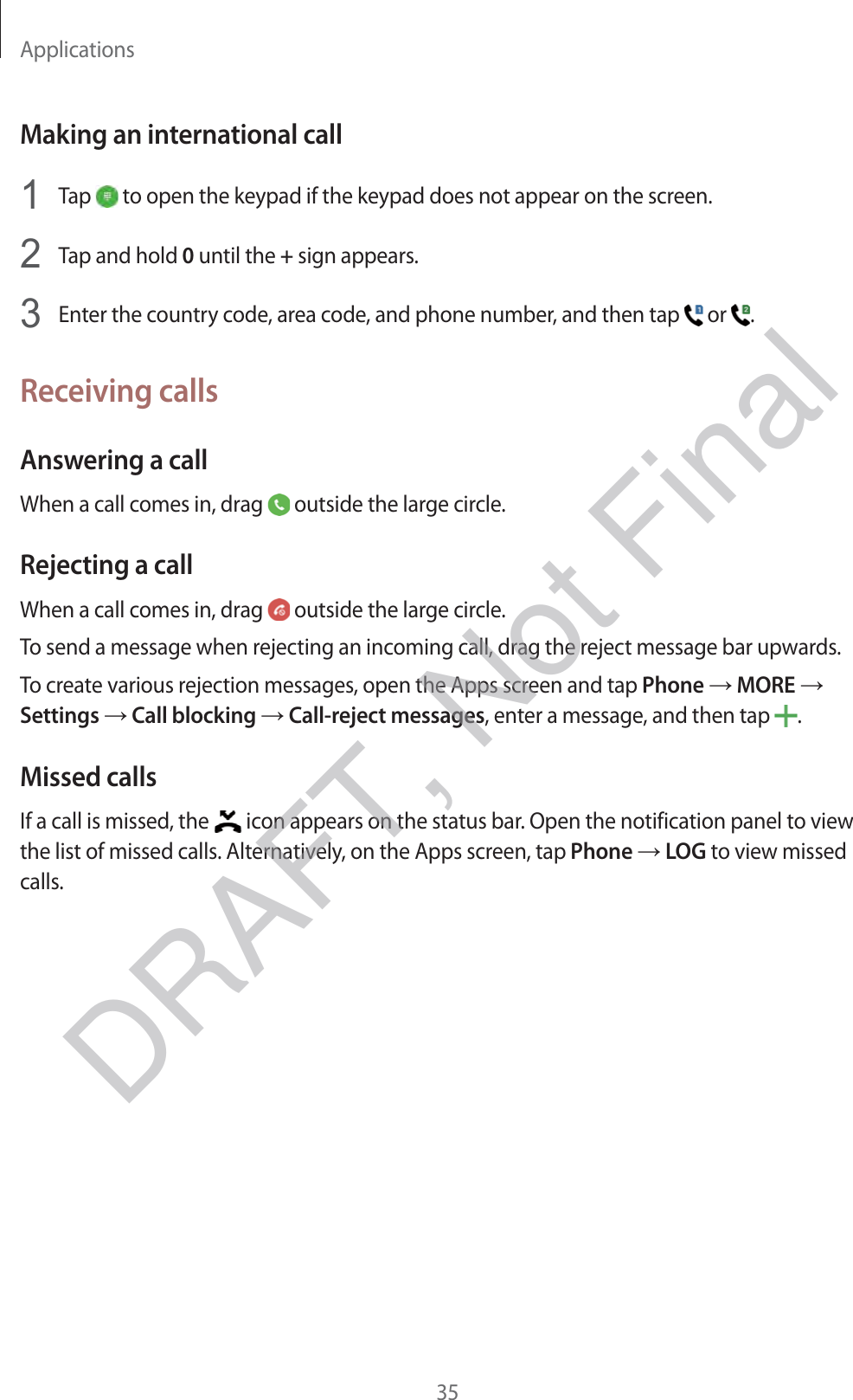 Applications35Making an international call1 Tap   to open the keypad if the keypad does not appear on the screen.2 Tap and hold 0 until the + sign appears.3 Enter the country code, area code, and phone number, and then tap   or  .Receiving callsAnswering a callWhen a call comes in, drag   outside the large circle.Rejecting a callWhen a call comes in, drag   outside the large circle.To send a message when rejecting an incoming call, drag the reject message bar upwards.To create various rejection messages, open the Apps screen and tap Phone → MORE → Settings → Call blocking → Call-reject messages, enter a message, and then tap  .Missed callsIf a call is missed, the   icon appears on the status bar. Open the notification panel to view the list of missed calls. Alternatively, on the Apps screen, tap Phone → LOG to view missed calls.DRAFT, Not Final
