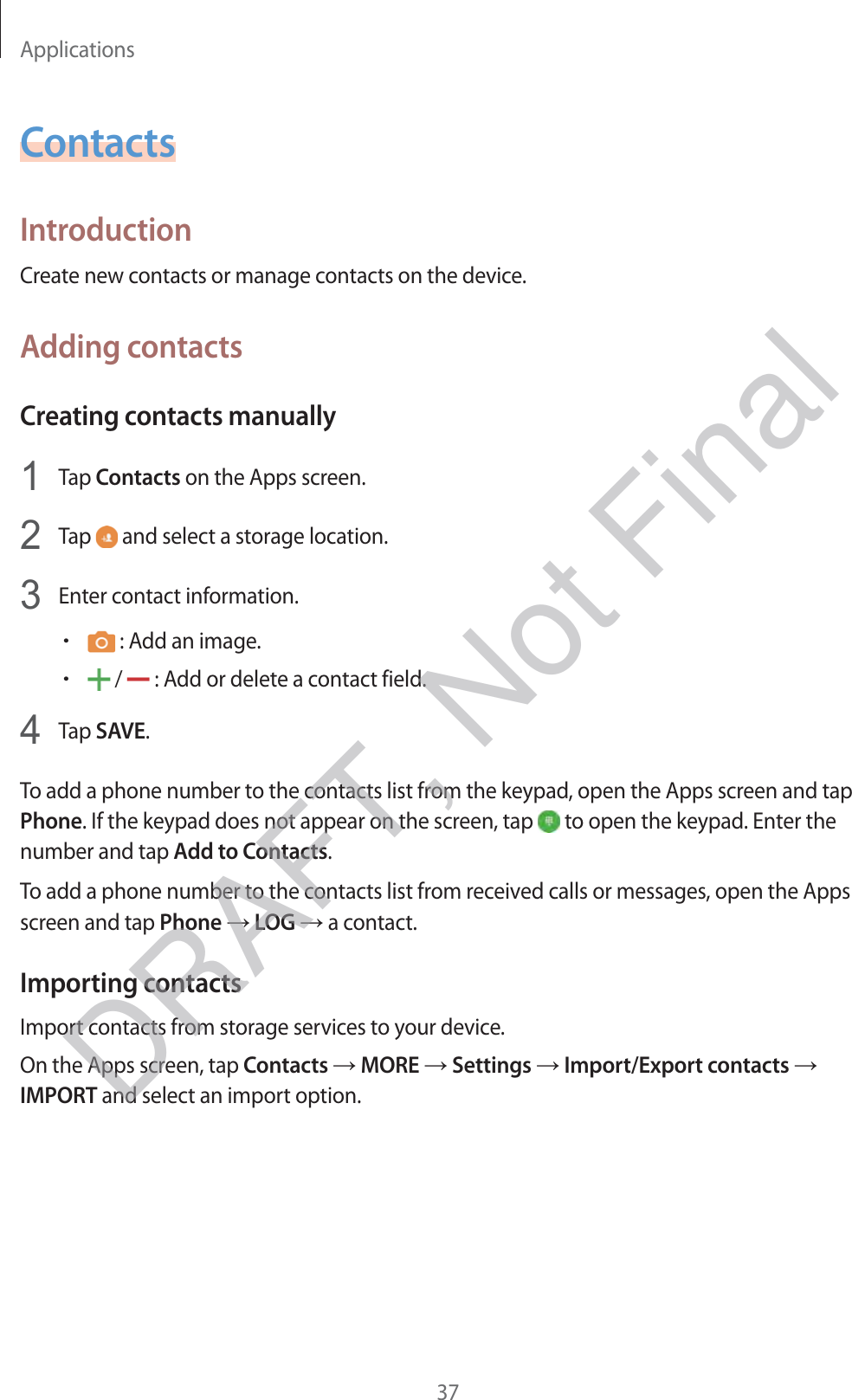 Applications37ContactsIntroductionCreate new contacts or manage contacts on the device.Adding contactsCreating contacts manually1 Tap Contacts on the Apps screen.2 Tap   and select a storage location.3 Enter contact information.r : Add an image.r /   : Add or delete a contact field.4 Tap SAVE.To add a phone number to the contacts list from the keypad, open the Apps screen and tap Phone. If the keypad does not appear on the screen, tap   to open the keypad. Enter the number and tap Add to Contacts.To add a phone number to the contacts list from received calls or messages, open the Apps screen and tap Phone → LOG → a contact.Importing contactsImport contacts from storage services to your device.On the Apps screen, tap Contacts → MORE → Settings → Import/Export contacts → IMPORT and select an import option.DRAFT, Not Final