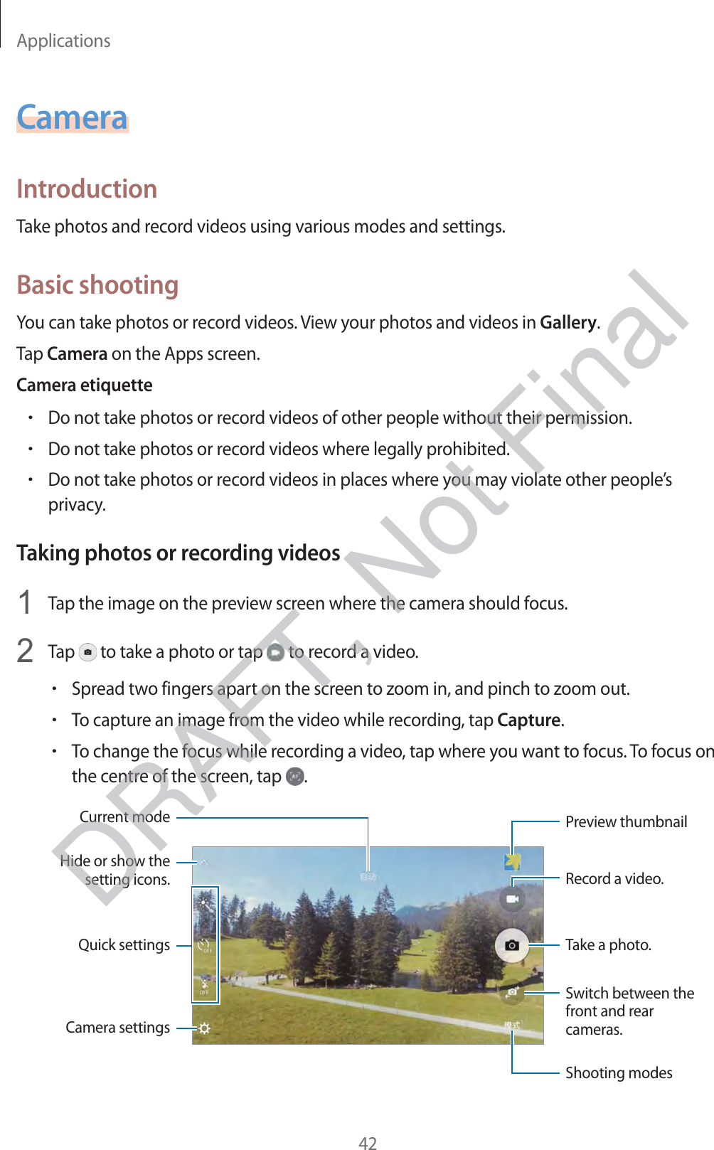 Applications42CameraIntroductionTake photos and record videos using various modes and settings.Basic shootingYou can take photos or record videos. View your photos and videos in Gallery.Tap Camera on the Apps screen.Camera etiquetterDo not take photos or record videos of other people without their permission.rDo not take photos or record videos where legally prohibited.rDo not take photos or record videos in places where you may violate other people’s privacy.Taking photos or recording videos1 Tap the image on the preview screen where the camera should focus.2 Tap   to take a photo or tap   to record a video.rSpread two fingers apart on the screen to zoom in, and pinch to zoom out.rTo capture an image from the video while recording, tap Capture.rTo change the focus while recording a video, tap where you want to focus. To focus on the centre of the screen, tap  .Camera settingsHide or show the setting icons.Quick settingsRecord a video.Take a photo.Switch between the front and rear cameras.Shooting modesPreview thumbnailCurrent modeDRAFT, Not Final