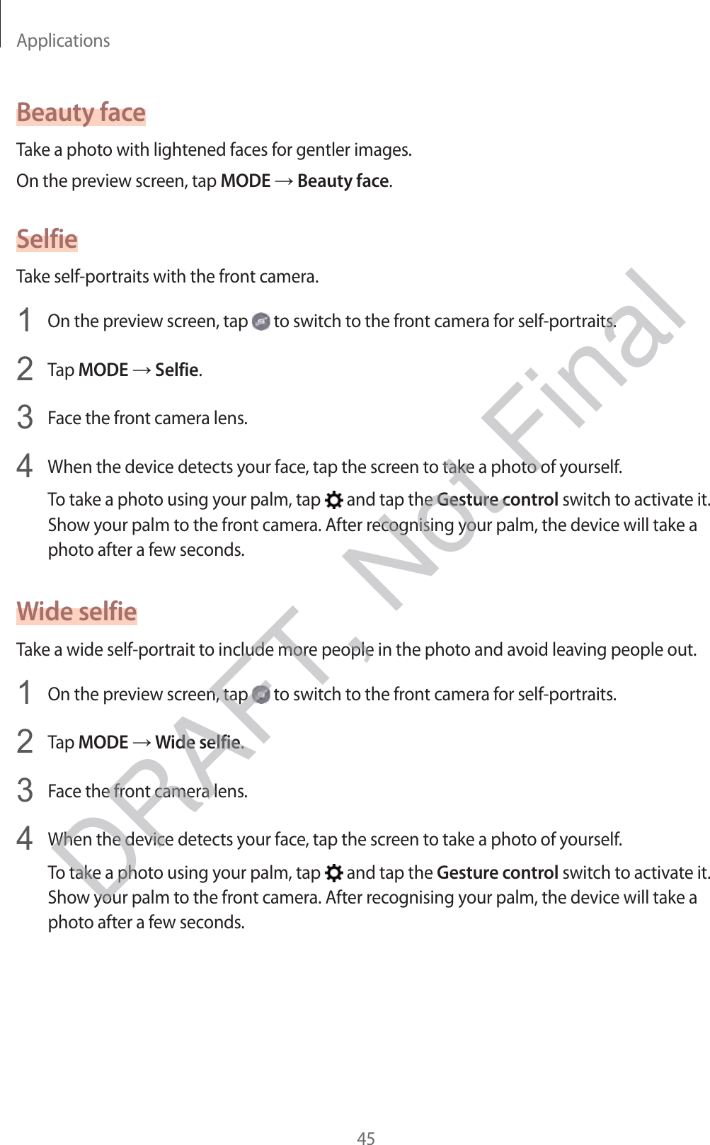 Applications45Beauty faceTake a photo with lightened faces for gentler images.On the preview screen, tap MODE → Beauty face.SelfieTake self-portraits with the front camera.1 On the preview screen, tap   to switch to the front camera for self-portraits.2 Tap MODE → Selfie.3 Face the front camera lens.4 When the device detects your face, tap the screen to take a photo of yourself.To take a photo using your palm, tap   and tap the Gesture control switch to activate it. Show your palm to the front camera. After recognising your palm, the device will take a photo after a few seconds.Wide selfieTake a wide self-portrait to include more people in the photo and avoid leaving people out.1 On the preview screen, tap   to switch to the front camera for self-portraits.2 Tap MODE → Wide selfie.3 Face the front camera lens.4 When the device detects your face, tap the screen to take a photo of yourself.To take a photo using your palm, tap   and tap the Gesture control switch to activate it. Show your palm to the front camera. After recognising your palm, the device will take a photo after a few seconds.DRAFT, Not Final