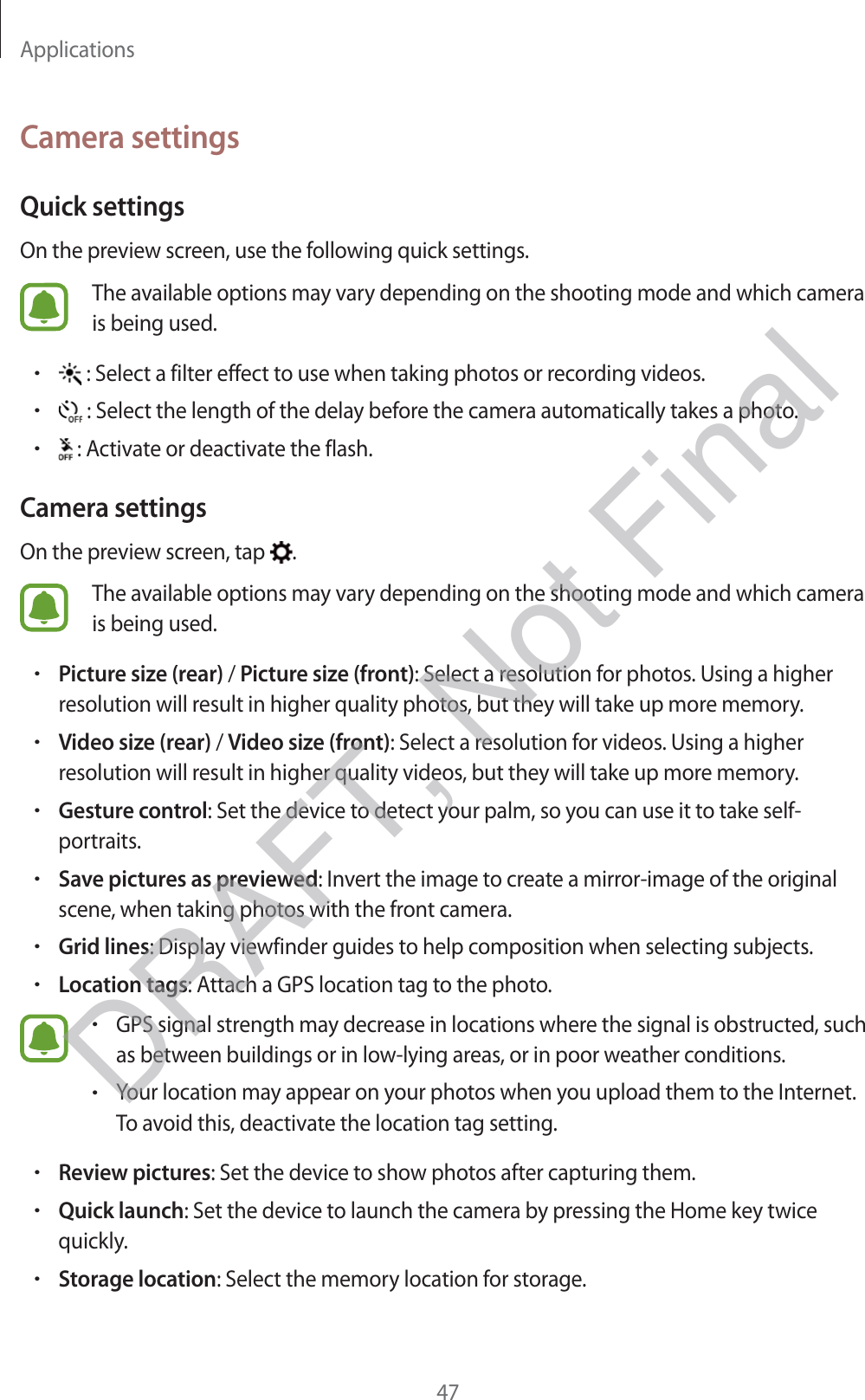 Applications47Camera settingsQuick settingsOn the preview screen, use the following quick settings.The available options may vary depending on the shooting mode and which camera is being used.r : Select a filter effect to use when taking photos or recording videos.r : Select the length of the delay before the camera automatically takes a photo.r : Activate or deactivate the flash.Camera settingsOn the preview screen, tap  .The available options may vary depending on the shooting mode and which camera is being used.rPicture size (rear) / Picture size (front): Select a resolution for photos. Using a higher resolution will result in higher quality photos, but they will take up more memory.rVideo size (rear) / Video size (front): Select a resolution for videos. Using a higher resolution will result in higher quality videos, but they will take up more memory.rGesture control: Set the device to detect your palm, so you can use it to take self-portraits.rSave pictures as previewed: Invert the image to create a mirror-image of the original scene, when taking photos with the front camera.rGrid lines: Display viewfinder guides to help composition when selecting subjects.rLocation tags: Attach a GPS location tag to the photo.rGPS signal strength may decrease in locations where the signal is obstructed, such as between buildings or in low-lying areas, or in poor weather conditions.rYour location may appear on your photos when you upload them to the Internet. To avoid this, deactivate the location tag setting.rReview pictures: Set the device to show photos after capturing them.rQuick launch: Set the device to launch the camera by pressing the Home key twice quickly.rStorage location: Select the memory location for storage.DRAFT, Not Final