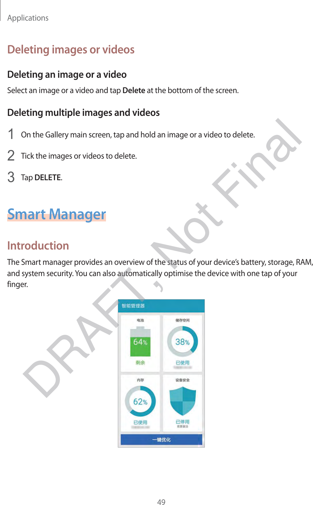 Applications49Deleting images or videosDeleting an image or a videoSelect an image or a video and tap Delete at the bottom of the screen.Deleting multiple images and videos1 On the Gallery main screen, tap and hold an image or a video to delete.2 Tick the images or videos to delete.3 Tap DELETE.Smart ManagerIntroductionThe Smart manager provides an overview of the status of your device’s battery, storage, RAM, and system security. You can also automatically optimise the device with one tap of your finger.DRAFT, Not Final