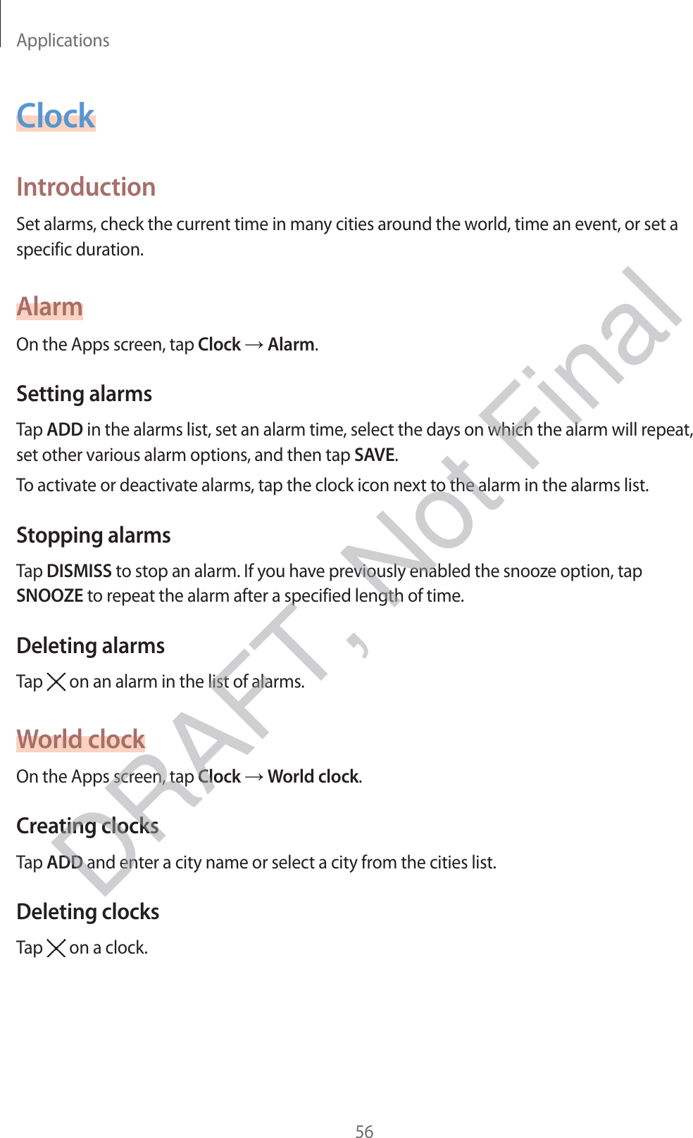 Applications56ClockIntroductionSet alarms, check the current time in many cities around the world, time an event, or set a specific duration.AlarmOn the Apps screen, tap Clock → Alarm.Setting alarmsTap ADD in the alarms list, set an alarm time, select the days on which the alarm will repeat, set other various alarm options, and then tap SAVE.To activate or deactivate alarms, tap the clock icon next to the alarm in the alarms list.Stopping alarmsTap DISMISS to stop an alarm. If you have previously enabled the snooze option, tap SNOOZE to repeat the alarm after a specified length of time.Deleting alarmsTap   on an alarm in the list of alarms.World clockOn the Apps screen, tap Clock → World clock.Creating clocksTap ADD and enter a city name or select a city from the cities list.Deleting clocksTap   on a clock.DRAFT, Not Final