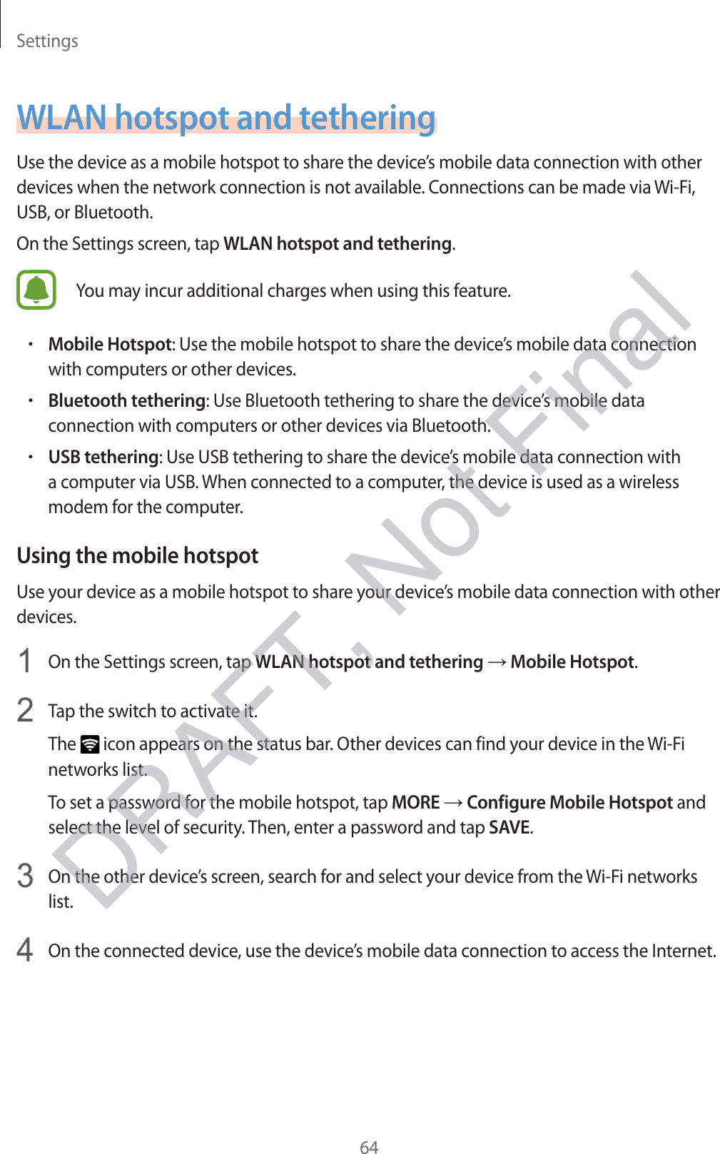 Settings64WLAN hotspot and tetheringUse the device as a mobile hotspot to share the device’s mobile data connection with other devices when the network connection is not available. Connections can be made via Wi-Fi, USB, or Bluetooth.On the Settings screen, tap WLAN hotspot and tethering.You may incur additional charges when using this feature.rMobile Hotspot: Use the mobile hotspot to share the device’s mobile data connection with computers or other devices.rBluetooth tethering: Use Bluetooth tethering to share the device’s mobile data connection with computers or other devices via Bluetooth.rUSB tethering: Use USB tethering to share the device’s mobile data connection with a computer via USB. When connected to a computer, the device is used as a wireless modem for the computer.Using the mobile hotspotUse your device as a mobile hotspot to share your device’s mobile data connection with other devices.1 On the Settings screen, tap WLAN hotspot and tethering → Mobile Hotspot.2 Tap the switch to activate it.The   icon appears on the status bar. Other devices can find your device in the Wi-Fi networks list.To set a password for the mobile hotspot, tap MORE → Configure Mobile Hotspot and select the level of security. Then, enter a password and tap SAVE.3 On the other device’s screen, search for and select your device from the Wi-Fi networks list.4 On the connected device, use the device’s mobile data connection to access the Internet.DRAFT, Not Final