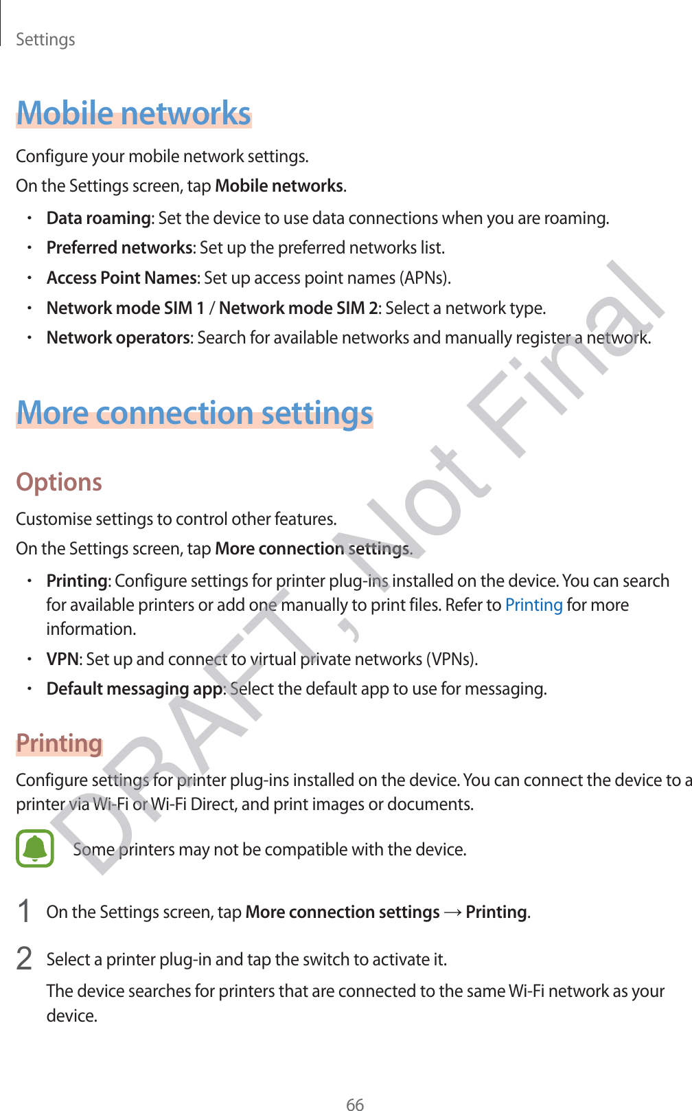 Settings66Mobile networksConfigure your mobile network settings.On the Settings screen, tap Mobile networks.rData roaming: Set the device to use data connections when you are roaming.rPreferred networks: Set up the preferred networks list.rAccess Point Names: Set up access point names (APNs).rNetwork mode SIM 1 / Network mode SIM 2: Select a network type.rNetwork operators: Search for available networks and manually register a network.More connection settingsOptionsCustomise settings to control other features.On the Settings screen, tap More connection settings.rPrinting: Configure settings for printer plug-ins installed on the device. You can search for available printers or add one manually to print files. Refer to Printing for more information.rVPN: Set up and connect to virtual private networks (VPNs).rDefault messaging app: Select the default app to use for messaging.PrintingConfigure settings for printer plug-ins installed on the device. You can connect the device to a printer via Wi-Fi or Wi-Fi Direct, and print images or documents.Some printers may not be compatible with the device.1 On the Settings screen, tap More connection settings → Printing.2 Select a printer plug-in and tap the switch to activate it.The device searches for printers that are connected to the same Wi-Fi network as your device.DRAFT, Not Final