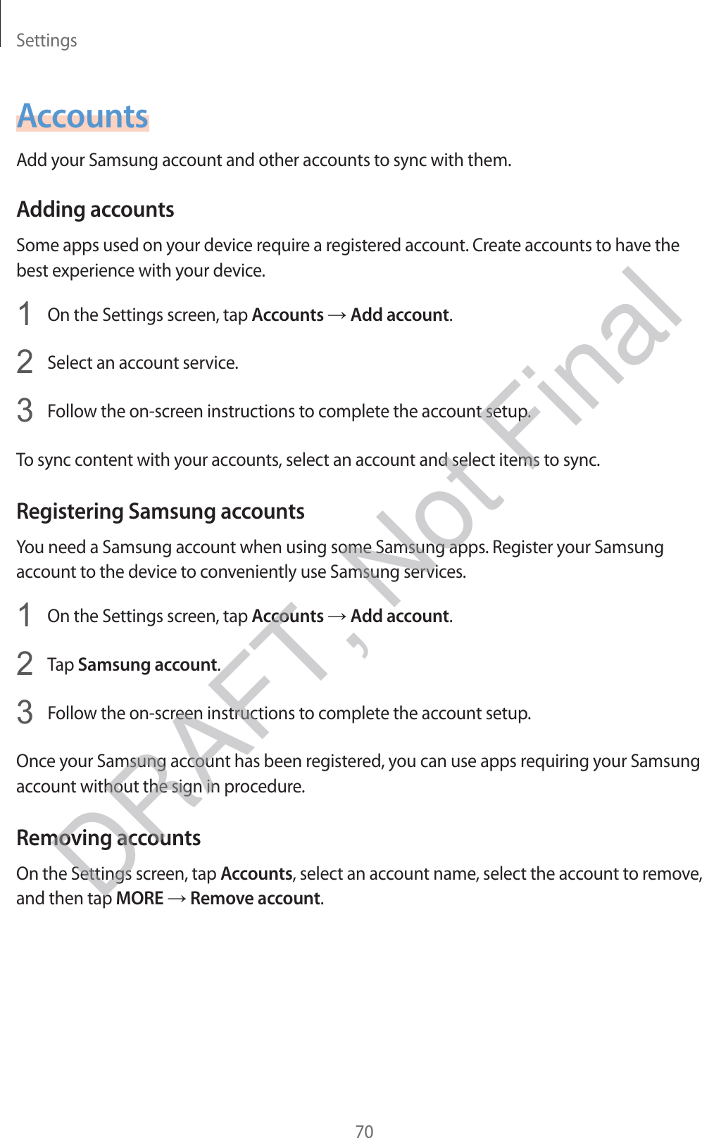 Settings70AccountsAdd your Samsung account and other accounts to sync with them.Adding accountsSome apps used on your device require a registered account. Create accounts to have the best experience with your device.1 On the Settings screen, tap Accounts → Add account.2 Select an account service.3 Follow the on-screen instructions to complete the account setup.To sync content with your accounts, select an account and select items to sync.Registering Samsung accountsYou need a Samsung account when using some Samsung apps. Register your Samsung account to the device to conveniently use Samsung services.1 On the Settings screen, tap Accounts → Add account.2 Tap Samsung account.3 Follow the on-screen instructions to complete the account setup.Once your Samsung account has been registered, you can use apps requiring your Samsung account without the sign in procedure.Removing accountsOn the Settings screen, tap Accounts, select an account name, select the account to remove, and then tap MORE → Remove account.DRAFT, Not Final