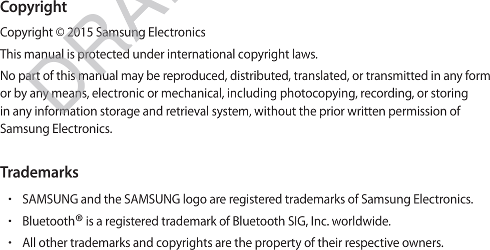CopyrightCopyright © 2015 Samsung ElectronicsThis manual is protected under international copyright laws.No part of this manual may be reproduced, distributed, translated, or transmitted in any form or by any means, electronic or mechanical, including photocopying, recording, or storing in any information storage and retrieval system, without the prior written permission of Samsung Electronics.TrademarksrSAMSUNG and the SAMSUNG logo are registered trademarks of Samsung Electronics.rBluetooth® is a registered trademark of Bluetooth SIG, Inc. worldwide.rAll other trademarks and copyrights are the property of their respective owners.DRAFT, Not Final