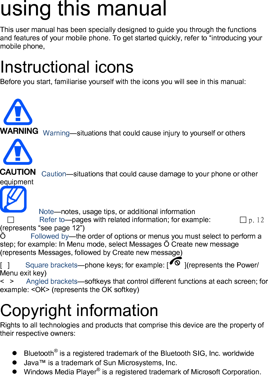  using this manual This user manual has been specially designed to guide you through the functions and features of your mobile phone. To get started quickly, refer to “introducing your mobile phone,  Instructional icons Before you start, familiarise yourself with the icons you will see in this manual:     Warning—situations that could cause injury to yourself or others  Caution—situations that could cause damage to your phone or other equipment    Note—notes, usage tips, or additional information            Refer to—pages with related information; for example:   p. 12 (represents “see page 12”) Õ        Followed by—the order of options or menus you must select to perform a step; for example: In Menu mode, select Messages Õ Create new message (represents Messages, followed by Create new message) [  ]      Square brackets—phone keys; for example: [ ](represents the Power/ Menu exit key) &lt;  &gt;    Angled brackets—softkeys that control different functions at each screen; for example: &lt;OK&gt; (represents the OK softkey)  Copyright information Rights to all technologies and products that comprise this device are the property of their respective owners:   Bluetooth® is a registered trademark of the Bluetooth SIG, Inc. worldwide  Java™ is a trademark of Sun Microsystems, Inc.  Windows Media Player® is a registered trademark of Microsoft Corporation.  