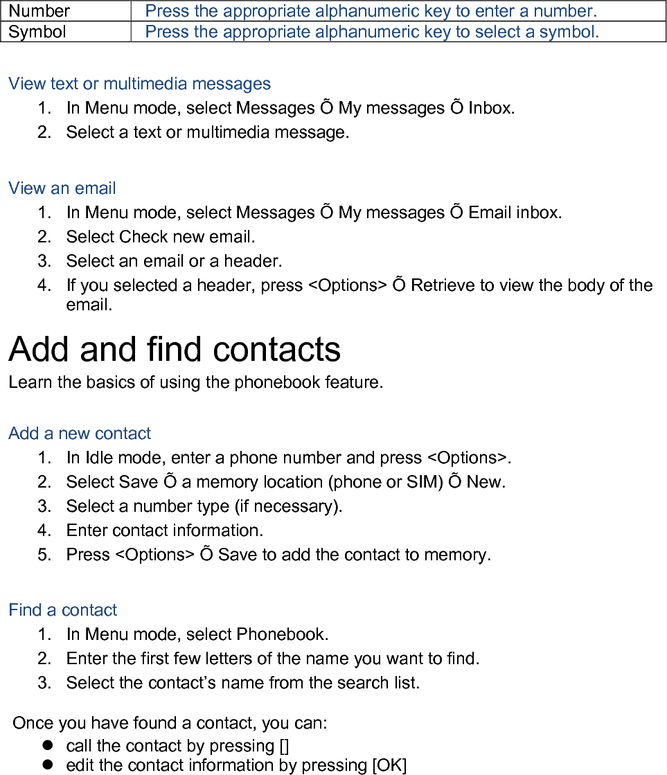 Number Press the appropriate alphanumeric key to enter a number. Symbol Press the appropriate alphanumeric key to select a symbol.  View text or multimedia messages 1. In Menu mode, select Messages Õ My messages Õ Inbox. 2. Select a text or multimedia message.  View an email 1. In Menu mode, select Messages Õ My messages Õ Email inbox. 2. Select Check new email. 3. Select an email or a header. 4. If you selected a header, press &lt;Options&gt; Õ Retrieve to view the body of the email. Add and find contacts Learn the basics of using the phonebook feature.  Add a new contact 1. In Idle mode, enter a phone number and press &lt;Options&gt;. 2. Select Save Õ a memory location (phone or SIM) Õ New.   3.  Select a number type (if necessary). 4. Enter contact information. 5. Press &lt;Options&gt; Õ Save to add the contact to memory.  Find a contact 1. In Menu mode, select Phonebook. 2. Enter the first few letters of the name you want to find. 3. Select the contact’s name from the search list.  Once you have found a contact, you can:  call the contact by pressing []  edit the contact information by pressing [OK]  