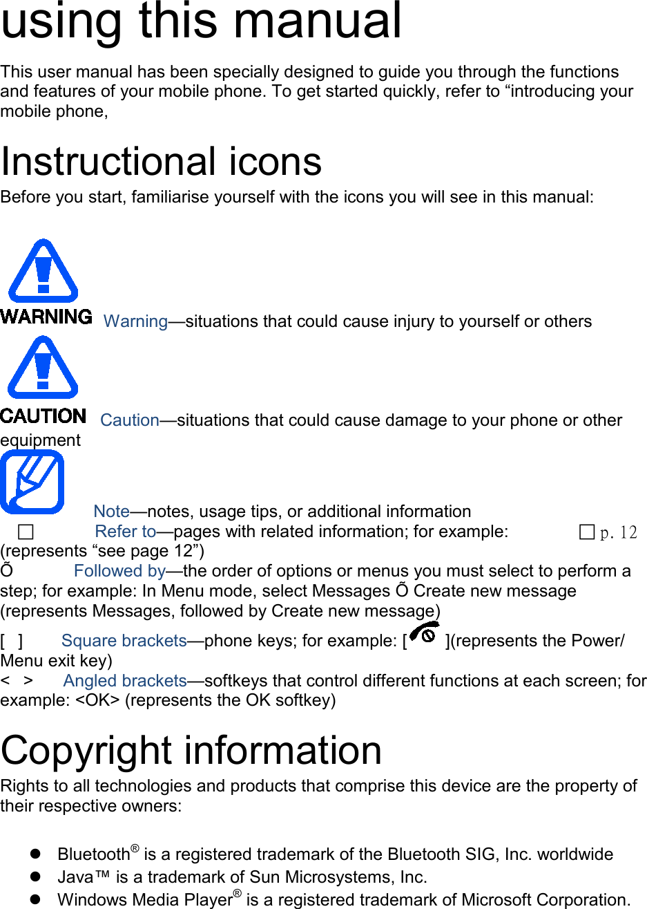  using this manual This user manual has been specially designed to guide you through the functions and features of your mobile phone. To get started quickly, refer to “introducing your mobile phone,  Instructional icons Before you start, familiarise yourself with the icons you will see in this manual:     Warning—situations that could cause injury to yourself or others  Caution—situations that could cause damage to your phone or other equipment    Note—notes, usage tips, or additional information            Refer to—pages with related information; for example:   p. 12 (represents “see page 12”) Õ        Followed by—the order of options or menus you must select to perform a step; for example: In Menu mode, select Messages Õ Create new message (represents Messages, followed by Create new message) [  ]      Square brackets—phone keys; for example: [ ](represents the Power/ Menu exit key) &lt;  &gt;    Angled brackets—softkeys that control different functions at each screen; for example: &lt;OK&gt; (represents the OK softkey)  Copyright information Rights to all technologies and products that comprise this device are the property of their respective owners:   Bluetooth® is a registered trademark of the Bluetooth SIG, Inc. worldwide  Java™ is a trademark of Sun Microsystems, Inc.  Windows Media Player® is a registered trademark of Microsoft Corporation.  