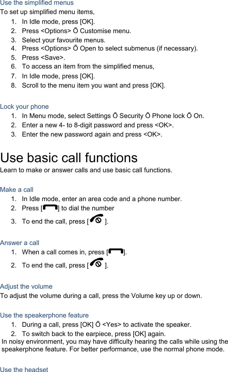 Use the simplified menus To set up simplified menu items, 1. In Idle mode, press [OK]. 2. Press &lt;Options&gt; Õ Customise menu. 3. Select your favourite menus. 4. Press &lt;Options&gt; Õ Open to select submenus (if necessary). 5. Press &lt;Save&gt;. 6. To access an item from the simplified menus, 7. In Idle mode, press [OK]. 8. Scroll to the menu item you want and press [OK].  Lock your phone 1. In Menu mode, select Settings Õ Security Õ Phone lock Õ On. 2. Enter a new 4- to 8-digit password and press &lt;OK&gt;. 3. Enter the new password again and press &lt;OK&gt;.  Use basic call functions Learn to make or answer calls and use basic call functions.  Make a call 1. In Idle mode, enter an area code and a phone number. 2. Press [ ] to dial the number 3. To end the call, press [ ].    Answer a call 1. When a call comes in, press [ ]. 2. To end the call, press [ ].  Adjust the volume To adjust the volume during a call, press the Volume key up or down.  Use the speakerphone feature 1. During a call, press [OK] Õ &lt;Yes&gt; to activate the speaker. 2. To switch back to the earpiece, press [OK] again. In noisy environment, you may have difficulty hearing the calls while using the speakerphone feature. For better performance, use the normal phone mode.  Use the headset 