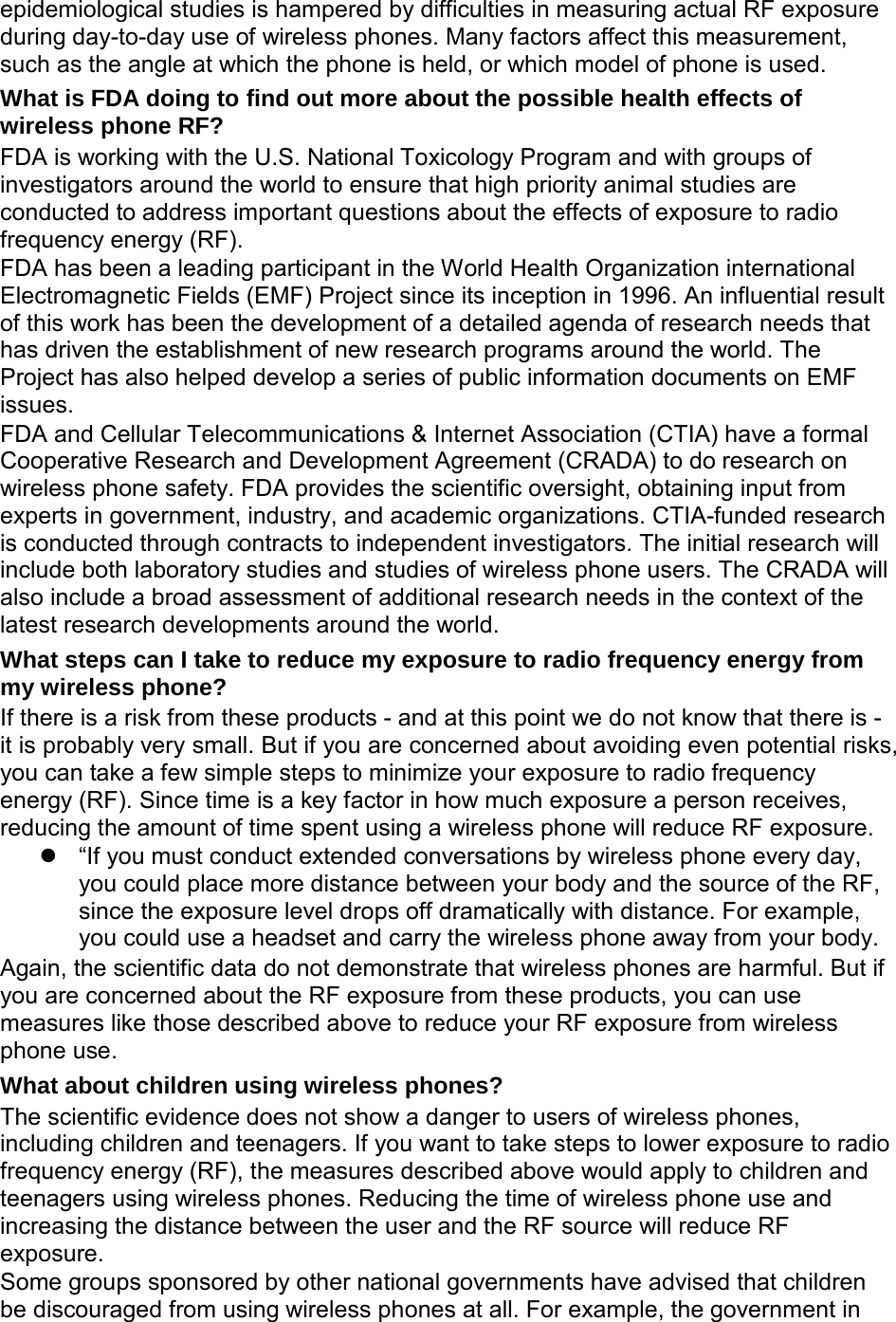 epidemiological studies is hampered by difficulties in measuring actual RF exposure during day-to-day use of wireless phones. Many factors affect this measurement, such as the angle at which the phone is held, or which model of phone is used. What is FDA doing to find out more about the possible health effects of wireless phone RF? FDA is working with the U.S. National Toxicology Program and with groups of investigators around the world to ensure that high priority animal studies are conducted to address important questions about the effects of exposure to radio frequency energy (RF). FDA has been a leading participant in the World Health Organization international Electromagnetic Fields (EMF) Project since its inception in 1996. An influential result of this work has been the development of a detailed agenda of research needs that has driven the establishment of new research programs around the world. The Project has also helped develop a series of public information documents on EMF issues. FDA and Cellular Telecommunications & Internet Association (CTIA) have a formal Cooperative Research and Development Agreement (CRADA) to do research on wireless phone safety. FDA provides the scientific oversight, obtaining input from experts in government, industry, and academic organizations. CTIA-funded research is conducted through contracts to independent investigators. The initial research will include both laboratory studies and studies of wireless phone users. The CRADA will also include a broad assessment of additional research needs in the context of the latest research developments around the world. What steps can I take to reduce my exposure to radio frequency energy from my wireless phone? If there is a risk from these products - and at this point we do not know that there is - it is probably very small. But if you are concerned about avoiding even potential risks, you can take a few simple steps to minimize your exposure to radio frequency energy (RF). Since time is a key factor in how much exposure a person receives, reducing the amount of time spent using a wireless phone will reduce RF exposure. “If you must conduct extended conversations by wireless phone every day, you could place more distance between your body and the source of the RF, since the exposure level drops off dramatically with distance. For example, you could use a headset and carry the wireless phone away from your body. Again, the scientific data do not demonstrate that wireless phones are harmful. But if you are concerned about the RF exposure from these products, you can use measures like those described above to reduce your RF exposure from wireless phone use. What about children using wireless phones? The scientific evidence does not show a danger to users of wireless phones, including children and teenagers. If you want to take steps to lower exposure to radio frequency energy (RF), the measures described above would apply to children and teenagers using wireless phones. Reducing the time of wireless phone use and increasing the distance between the user and the RF source will reduce RF exposure. Some groups sponsored by other national governments have advised that children be discouraged from using wireless phones at all. For example, the government in