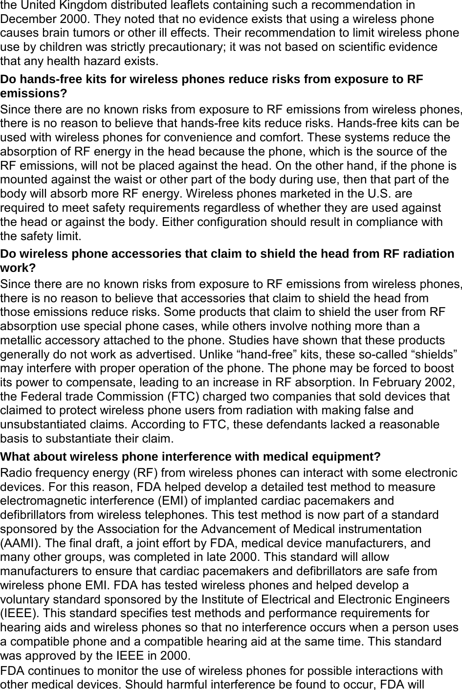 the United Kingdom distributed leaflets containing such a recommendation in December 2000. They noted that no evidence exists that using a wireless phone causes brain tumors or other ill effects. Their recommendation to limit wireless phone use by children was strictly precautionary; it was not based on scientific evidence that any health hazard exists. Do hands-free kits for wireless phones reduce risks from exposure to RF emissions? Since there are no known risks from exposure to RF emissions from wireless phones, there is no reason to believe that hands-free kits reduce risks. Hands-free kits can be used with wireless phones for convenience and comfort. These systems reduce the absorption of RF energy in the head because the phone, which is the source of the RF emissions, will not be placed against the head. On the other hand, if the phone is mounted against the waist or other part of the body during use, then that part of the body will absorb more RF energy. Wireless phones marketed in the U.S. are required to meet safety requirements regardless of whether they are used against the head or against the body. Either configuration should result in compliance with the safety limit. Do wireless phone accessories that claim to shield the head from RF radiation work? Since there are no known risks from exposure to RF emissions from wireless phones, there is no reason to believe that accessories that claim to shield the head from those emissions reduce risks. Some products that claim to shield the user from RF absorption use special phone cases, while others involve nothing more than a metallic accessory attached to the phone. Studies have shown that these products generally do not work as advertised. Unlike “hand-free” kits, these so-called “shields” may interfere with proper operation of the phone. The phone may be forced to boost its power to compensate, leading to an increase in RF absorption. In February 2002, the Federal trade Commission (FTC) charged two companies that sold devices that claimed to protect wireless phone users from radiation with making false and unsubstantiated claims. According to FTC, these defendants lacked a reasonable basis to substantiate their claim. What about wireless phone interference with medical equipment? Radio frequency energy (RF) from wireless phones can interact with some electronic devices. For this reason, FDA helped develop a detailed test method to measure electromagnetic interference (EMI) of implanted cardiac pacemakers and defibrillators from wireless telephones. This test method is now part of a standard sponsored by the Association for the Advancement of Medical instrumentation (AAMI). The final draft, a joint effort by FDA, medical device manufacturers, and many other groups, was completed in late 2000. This standard will allow manufacturers to ensure that cardiac pacemakers and defibrillators are safe from wireless phone EMI. FDA has tested wireless phones and helped develop a voluntary standard sponsored by the Institute of Electrical and Electronic Engineers (IEEE). This standard specifies test methods and performance requirements for hearing aids and wireless phones so that no interference occurs when a person uses a compatible phone and a compatible hearing aid at the same time. This standard was approved by the IEEE in 2000. FDA continues to monitor the use of wireless phones for possible interactions with other medical devices. Should harmful interference be found to occur, FDA will