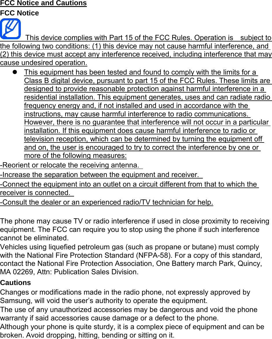 FCC Notice and Cautions FCC Notice This device complies with Part 15 of the FCC Rules. Operation is subject to the following two conditions: (1) this device may not cause harmful interference, and (2) this device must accept any interference received, including interference that may cause undesired operation. This equipment has been tested and found to comply with the limits for a Class B digital device, pursuant to part 15 of the FCC Rules. These limits are designed to provide reasonable protection against harmful interference in a residential installation. This equipment generates, uses and can radiate radio frequency energy and, if not installed and used in accordance with the instructions, may cause harmful interference to radio communications. However, there is no guarantee that interference will not occur in a particular installation. If this equipment does cause harmful interference to radio or television reception, which can be determined by turning the equipment off and on, the user is encouraged to try to correct the interference by one or more of the following measures: -Reorient or relocate the receiving antenna. -Increase the separation between the equipment and receiver. -Connect the equipment into an outlet on a circuit different from that to which the receiver is connected. -Consult the dealer or an experienced radio/TV technician for help. The phone may cause TV or radio interference if used in close proximity to receiving equipment. The FCC can require you to stop using the phone if such interference cannot be eliminated. Vehicles using liquefied petroleum gas (such as propane or butane) must comply with the National Fire Protection Standard (NFPA-58). For a copy of this standard, contact the National Fire Protection Association, One Battery march Park, Quincy, MA 02269, Attn: Publication Sales Division. Cautions Changes or modifications made in the radio phone, not expressly approved by Samsung, will void the user’s authority to operate the equipment. The use of any unauthorized accessories may be dangerous and void the phone warranty if said accessories cause damage or a defect to the phone. Although your phone is quite sturdy, it is a complex piece of equipment and can be broken. Avoid dropping, hitting, bending or sitting on it.
