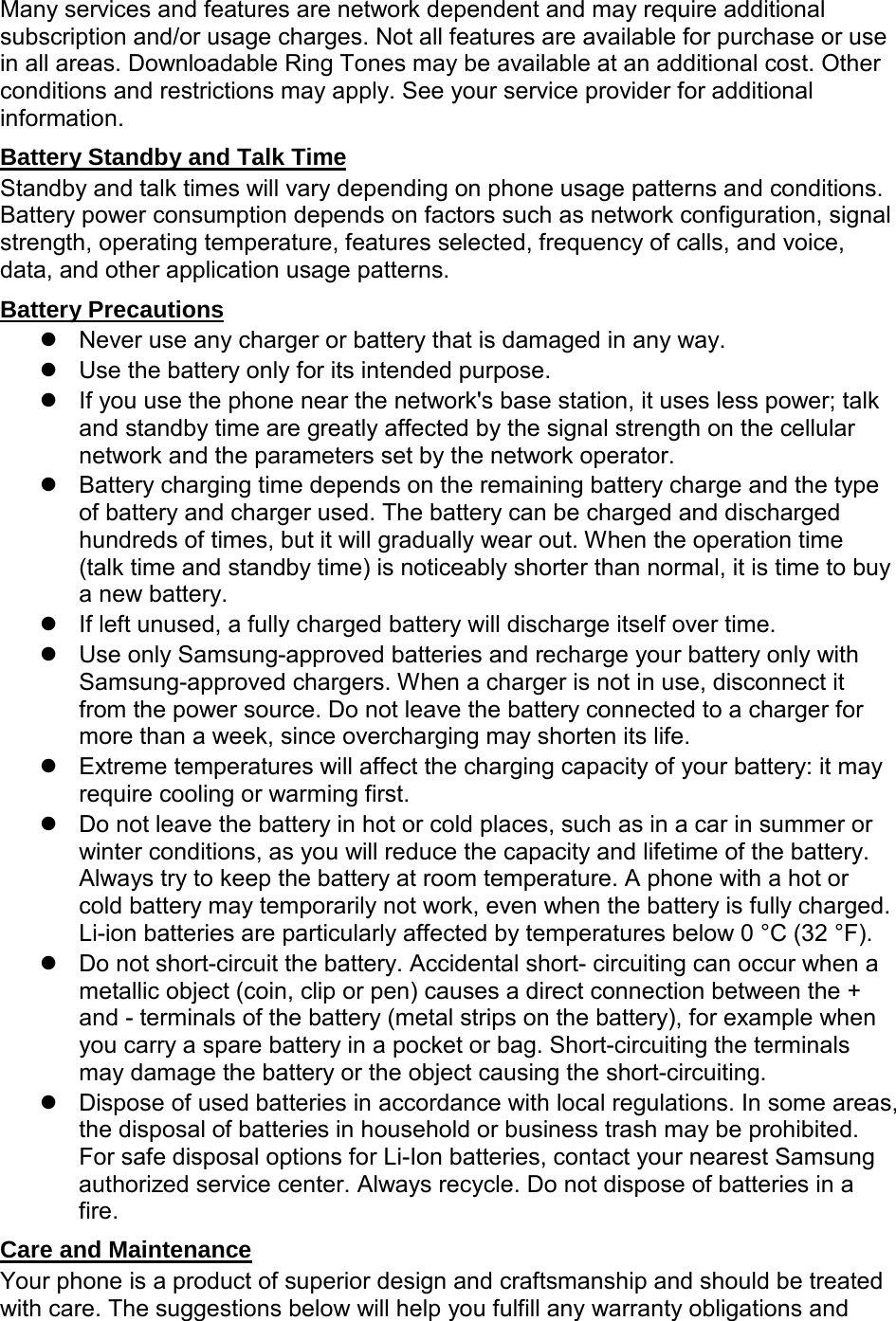 Many services and features are network dependent and may require additional subscription and/or usage charges. Not all features are available for purchase or use in all areas. Downloadable Ring Tones may be available at an additional cost. Other conditions and restrictions may apply. See your service provider for additional information. Battery Standby and Talk Time Standby and talk times will vary depending on phone usage patterns and conditions. Battery power consumption depends on factors such as network configuration, signal strength, operating temperature, features selected, frequency of calls, and voice, data, and other application usage patterns. Battery Precautions Never use any charger or battery that is damaged in any way. Use the battery only for its intended purpose. If you use the phone near the network's base station, it uses less power; talk and standby time are greatly affected by the signal strength on the cellular network and the parameters set by the network operator. Battery charging time depends on the remaining battery charge and the type of battery and charger used. The battery can be charged and discharged hundreds of times, but it will gradually wear out. When the operation time (talk time and standby time) is noticeably shorter than normal, it is time to buy a new battery. If left unused, a fully charged battery will discharge itself over time. Use only Samsung-approved batteries and recharge your battery only with Samsung-approved chargers. When a charger is not in use, disconnect it from the power source. Do not leave the battery connected to a charger for more than a week, since overcharging may shorten its life. Extreme temperatures will affect the charging capacity of your battery: it may require cooling or warming first. Do not leave the battery in hot or cold places, such as in a car in summer or winter conditions, as you will reduce the capacity and lifetime of the battery. Always try to keep the battery at room temperature. A phone with a hot or cold battery may temporarily not work, even when the battery is fully charged. Li-ion batteries are particularly affected by temperatures below 0 °C (32 °F). Do not short-circuit the battery. Accidental short- circuiting can occur when a metallic object (coin, clip or pen) causes a direct connection between the + and - terminals of the battery (metal strips on the battery), for example when you carry a spare battery in a pocket or bag. Short-circuiting the terminals may damage the battery or the object causing the short-circuiting. Dispose of used batteries in accordance with local regulations. In some areas, the disposal of batteries in household or business trash may be prohibited. For safe disposal options for Li-Ion batteries, contact your nearest Samsung authorized service center. Always recycle. Do not dispose of batteries in a fire. Care and Maintenance Your phone is a product of superior design and craftsmanship and should be treated with care. The suggestions below will help you fulfill any warranty obligations and
