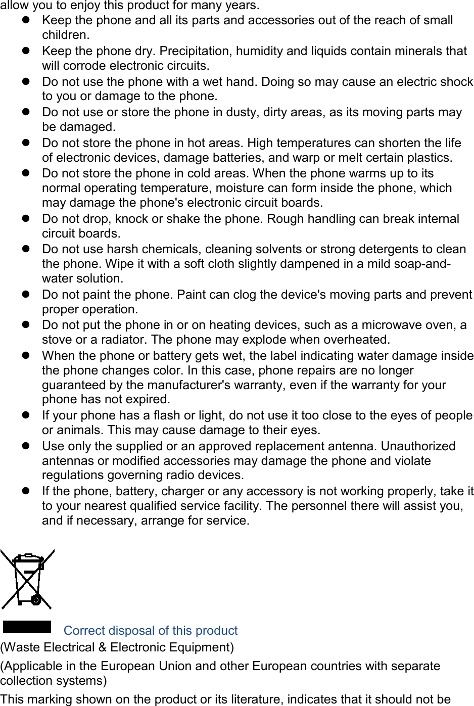 allow you to enjoy this product for many years. Keep the phone and all its parts and accessories out of the reach of small children. Keep the phone dry. Precipitation, humidity and liquids contain minerals that will corrode electronic circuits. Do not use the phone with a wet hand. Doing so may cause an electric shock to you or damage to the phone. Do not use or store the phone in dusty, dirty areas, as its moving parts may be damaged. Do not store the phone in hot areas. High temperatures can shorten the life of electronic devices, damage batteries, and warp or melt certain plastics. Do not store the phone in cold areas. When the phone warms up to its normal operating temperature, moisture can form inside the phone, which may damage the phone's electronic circuit boards. Do not drop, knock or shake the phone. Rough handling can break internal circuit boards. Do not use harsh chemicals, cleaning solvents or strong detergents to clean the phone. Wipe it with a soft cloth slightly dampened in a mild soap-and-water solution. Do not paint the phone. Paint can clog the device's moving parts and prevent proper operation. Do not put the phone in or on heating devices, such as a microwave oven, a stove or a radiator. The phone may explode when overheated. When the phone or battery gets wet, the label indicating water damage inside the phone changes color. In this case, phone repairs are no longer guaranteed by the manufacturer's warranty, even if the warranty for your phone has not expired. If your phone has a flash or light, do not use it too close to the eyes of people or animals. This may cause damage to their eyes. Use only the supplied or an approved replacement antenna. Unauthorized antennas or modified accessories may damage the phone and violate regulations governing radio devices. If the phone, battery, charger or any accessory is not working properly, take it to your nearest qualified service facility. The personnel there will assist you, and if necessary, arrange for service. Correct disposal of this product (Waste Electrical & Electronic Equipment) (Applicable in the European Union and other European countries with separate collection systems) This marking shown on the product or its literature, indicates that it should not be